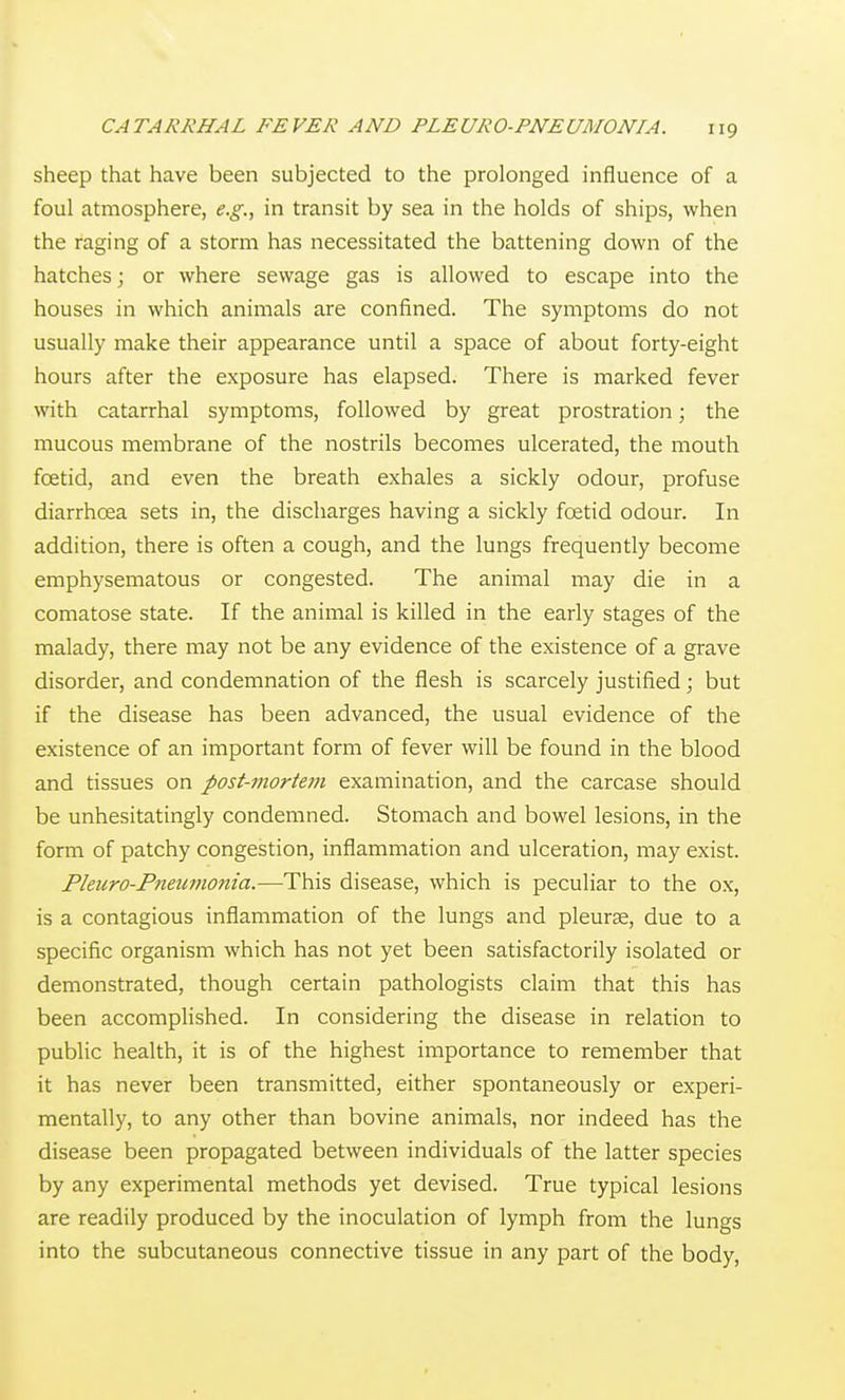 sheep that have been subjected to the prolonged influence of a foul atmosphere, e.g., in transit by sea in the holds of ships, when the raging of a storm has necessitated the battening down of the hatches; or where sewage gas is allowed to escape into the houses in which animals are confined. The symptoms do not usually make their appearance until a space of about forty-eight hours after the exposure has elapsed. There is marked fever with catarrhal symptoms, followed by great prostration; the mucous membrane of the nostrils becomes ulcerated, the mouth fcetid, and even the breath exhales a sickly odour, profuse diarrhoea sets in, the discharges having a sickly foetid odour. In addition, there is often a cough, and the lungs frequently become emphysematous or congested. The animal may die in a comatose state. If the animal is killed in the early stages of the malady, there may not be any evidence of the existence of a grave disorder, and condemnation of the flesh is scarcely justified; but if the disease has been advanced, the usual evidence of the existence of an important form of fever will be found in the blood and tissues on post-mortem examination, and the carcase should be unhesitatingly condemned. Stomach and bowel lesions, in the form of patchy congestion, inflammation and ulceration, may exist. Pleicro-Pneumonia.—This disease, which is peculiar to the ox, is a contagious inflammation of the lungs and pleurse, due to a specific organism which has not yet been satisfactorily isolated or demonstrated, though certain pathologists claim that this has been accomplished. In considering the disease in relation to public health, it is of the highest importance to remember that it has never been transmitted, either spontaneously or experi- mentally, to any other than bovine animals, nor indeed has the disease been propagated between individuals of the latter species by any experimental methods yet devised. True typical lesions are readily produced by the inoculation of lymph from the lungs into the subcutaneous connective tissue in any part of the body,