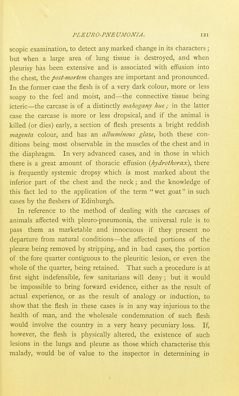 scopic examination, to detect any marked change in its characters ; but when a large area of lung tissue is destroyed, and when pleurisy has been extensive and is associated with effusion into the chest, post-mortem changes are important and pronounced. In the former case the flesh is of a very dark colour, more or less soapy to the feel and moist, and—the connective tissue being icteric—the carcase is of a distinctly mahogany hue; in the latter case the carcase is more or less dropsical, and if the animal is killed (or dies) early, a section of flesh presents a bright reddish magenta colour, and has an albuminous glaze, both these con- ditions being most observable in the muscles of the chest and in the diaphragm. In very advanced cases, and in those in which there is a great amount of thoracic effusion {hydrothorax), there is frequently systemic dropsy which is most marked about the inferior part of the chest and the neck; and the knowledge of this fact led to the application of the term wet goat in such cases by the fleshers of Edinburgh. In reference to the method of dealing with the carcases of animals affected with pleuro-pneuraonia, the universal rule is to pass them as marketable and innocuous if they present no departure from natural conditions—the affected portions of the pleurae being removed by stripping, and in bad cases, the portion of the fore quarter contiguous to the pleuritic lesion, or even the whole of the quarter, being retained. That such a procedure is at first sight indefensible, few sanitarians will deny; but it would be impossible to bring forward evidence, either as the result of actual experience, or as the result of analogy or induction, to show that the flesh in these cases is in any way injurious to the health of man, and the wholesale condemnation of such flesh would involve the country in a very heavy pecuniary loss. If, however, the flesh is physically altered, the existence of such lesions in the lungs and pleurae as those which characterise this malady, would be of value to the inspector in determining in