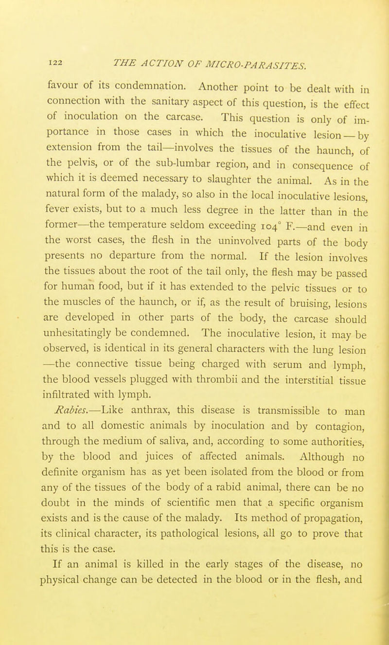 favour of its condemnation. Another point to be dealt with in connection with the sanitary aspect of this question, is the effect of inoculation on the carcase. This question is only of im- portance in those cases in which the inoculative lesion —by extension from the tail—involves the tissues of the haunch, of the pelvis, or of the sub-lumbar region, and in consequence of which it is deemed necessary to slaughter the animal. As in the natural form of the malady, so also in the local inoculative lesions, fever exists, but to a much less degree in the latter than in the former—the temperature seldom exceeding 104° F.—and even in the worst cases, the flesh in the uninvolved parts of the body presents no departure from the normal. If the lesion involves the tissues about the root of the tail only, the flesh may be passed for human food, but if it has extended to the pelvic tissues or to the muscles of the haunch, or if, as the result of bruising, lesions are developed in other parts of the body, the carcase should unhesitatingly be condemned. The inoculative lesion, it may be observed, is identical in its general characters with the lung lesion —the connective tissue being charged with serum and lymph, the blood vessels plugged with thrombii and the interstitial tissue infiltrated with lymph. Rabies.—Like anthrax, this disease is transmissible to man and to all domestic animals by inoculation and by contagion, through the medium of saliva, and, according to some authorities, by the blood and juices of affected animals. Although no definite organism has as yet been isolated from the blood or from any of the tissues of the body of a rabid animal, there can be no doubt in the minds of scientific men that a specific organism exists and is the cause of the malady. Its method of propagation, its clinical character, its pathological lesions, all go to prove that this is the case. If an animal is killed in the early stages of the disease, no physical change can be detected in the blood or in the flesh, and