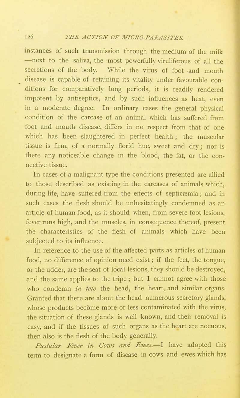 instances of such transmission through the medium of the milk —next to the sahva, the most powerfully viruHferous of all the secretions of the body. While the virus of foot and mouth disease is capable of retaining its vitality under favourable con- ditions for comparatively long periods, it is readily rendered impotent by antiseptics, and by such influences as heat, even in a moderate degree. In ordinary cases the general physical condition of the carcase of an animal which has suffered from foot and mouth disease, differs in no respect from that of one which has been slaughtered in perfect health; the muscular tissue is firm, of a normally florid hue, sweet and dry; nor is there any noticeable change in the blood, the fat, or the con- nective tissue. In cases of a malignant type the conditions presented are allied to those described as existing in the carcases of animals which, during life, have suffered from the effects of septicaemia; and in such cases the flesh should be unhesitatingly condemned as an article of human food, as it should when, from severe foot lesions, fever runs high, and the muscles, in consequence thereof, present the characteristics of the flesh of animals which have been subjected to its influence. In reference to the use of the affected parts as articles of human food, no difference of opinion need exist; if the feet, the tongue, or the udder, are the seat of local lesions, they should be destroyed, and the same applies to the tripe; but I cannot agree with those who condemn in toto the head, the heart, and similar organs. Granted that there are about the head numerous secretory glands, whose products become more or less contaminated with the virus, the situation of these glands is well known, and their removal is easy, and if the tissues of such organs as the heart are nocuous, then also is the flesh of the body generally. Pustular Fever in Cows and Ewes.—I have adopted this term to designate a form of disease in cows and ewes which has