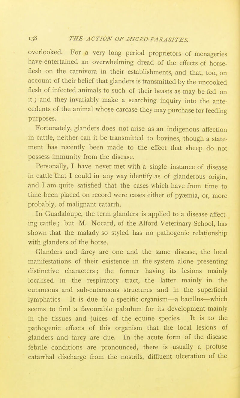 overlooked. For a very long period proprietors of menageries have entertained an overwhelming dread of the effects of horse- flesh on the carnivora in their establishments, and that, too, on account of their belief that glanders is transmitted by the uncooked flesh of infected animals to such of their beasts as may be fed on it; and they invariably make a searching inquiry into the ante- cedents of the animal whose carcase they may purchase for feeding purposes. Fortunately, glanders does not arise as an indigenous affection in cattle, neither can it be transmitted to bovines, though a state- ment has recently been made to the effect that sheep do not possess immunity from the disease. Personally, I have never met with a single instance of disease in cattle that I could in any way identify as of glanderous origin, and I am quite satisfied that the cases which have from time to time been placed on record were cases either of pyaemia, or, more probably, of malignant catarrh. In Guadaloupe, the term glanders is applied to a disease affect- ing cattle; but M. Nocard, of the Alford Veterinary School, has shown that the malady so styled has no pathogenic relationship with glanders of the horse. Glanders and farcy are one and the same disease, the local manifestations of their existence in the system alone presenting distinctive characters; the former having its lesions mainly localised in the respiratory tract, the latter mainly in the cutaneous and sub-cutaneous structures and in the superficial lymphatics. It is due to a specific organism—a bacillus—which seems to find a favourable pabulum for its development mainly in the tissues and juices of the equine species. It is to the pathogenic effects of this organism that the local lesions of glanders and farcy are due. In the acute form of the disease febrile conditions are pronounced, there is usually a profuse catarrhal discharge from the nostrils, diffluent ulceration of the