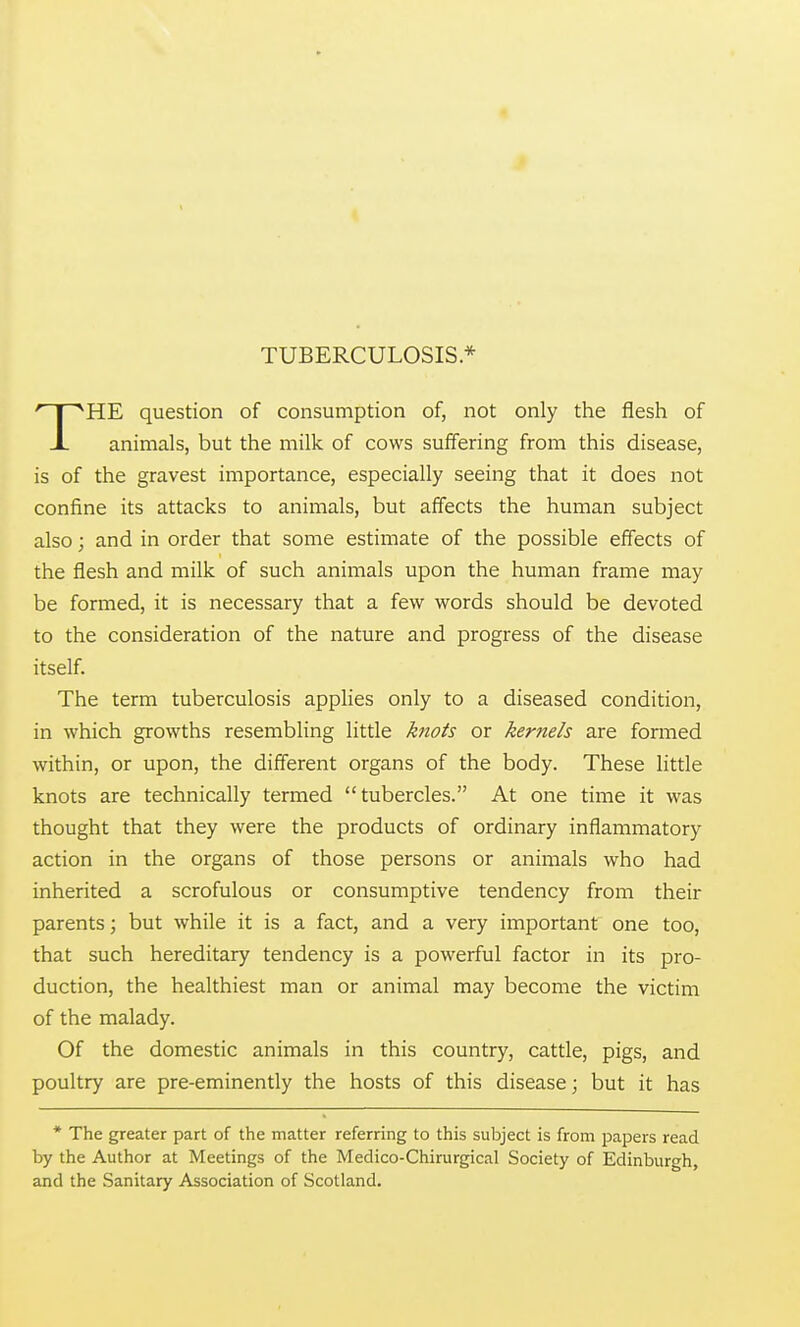 4 TUBERCULOSIS* THE question of consumption of, not only the flesh of animals, but the milk of cows suffering from this disease, is of the gravest importance, especially seeing that it does not confine its attacks to animals, but affects the human subject also; and in order that some estimate of the possible effects of the flesh and milk of such animals upon the human frame may be formed, it is necessary that a few words should be devoted to the consideration of the nature and progress of the disease itself. The term tuberculosis applies only to a diseased condition, in which growths resembling little knots or kernels are formed within, or upon, the different organs of the body. These little knots are technically termed tubercles. At one time it was thought that they were the products of ordinary inflammatory action in the organs of those persons or animals who had inherited a scrofulous or consumptive tendency from their parents; but while it is a fact, and a very important one too, that such hereditary tendency is a powerful factor in its pro- duction, the healthiest man or animal may become the victim of the malady. Of the domestic animals in this country, cattle, pigs, and poultry are pre-eminently the hosts of this disease; but it has * The greater part of the matter referring to this subject is from papers read by the Author at Meetings of the Medico-Chirurgical Society of Edinburgh, and the Sanitary Association of Scotland.