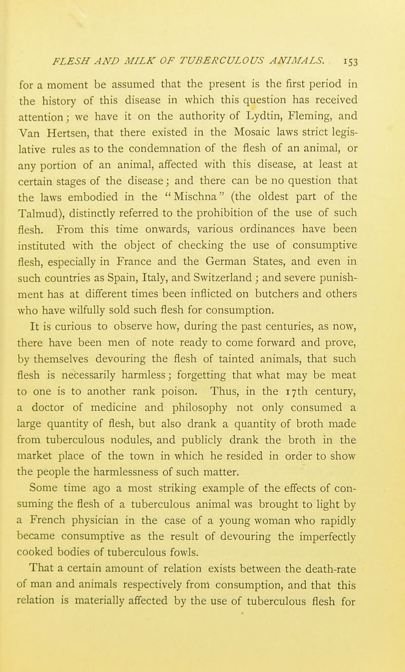 for a moment be assumed that the present is the first period in the history of this disease in which this question has received attention; we have it on the authority of Lydtin, Fleming, and Van Hertsen, that there existed in the Mosaic laws strict legis- lative rules as to the condemnation of the flesh of an animal, or any portion of an animal, affected with this disease, at least at certain stages of the disease; and there can be no question that the laws embodied in the Mischna (the oldest part of the Talmud), distinctly referred to the prohibition of the use of such flesh. From this time onwards, various ordinances have been instituted with the object of checking the use of consumptive flesh, especially in France and the German States, and even in such countries as Spain, Italy, and Switzerland ; and severe punish- ment has at different times been inflicted on butchers and others who have wilfully sold such flesh for consumption. It is curious to observe how, during the past centuries, as now, there have been men of note ready to come forward and prove, by themselves devouring the flesh of tainted animals, that such flesh is necessarily harmless; forgetting that what may be meat to one is to another rank poison. Thus, in the 17th century, a doctor of medicine and philosophy not only consumed a large quantity of flesh, but also drank a quantity of broth made from tuberculous nodules, and publicly drank the broth in the market place of the town in which he resided in order to show the people the harmlessness of such matter. Some time ago a most striking example of the effects of con- suming the flesh of a tuberculous animal was brought to light by a French physician in the case of a young woman who rapidly became consumptive as the result of devouring the imperfectly cooked bodies of tuberculous fowls. That a certain amount of relation exists between the death-rate of man and animals respectively from consumption, and that this relation is materially affected by the use of tuberculous flesh for