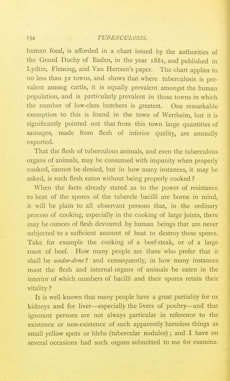 human food, is afforded in a chart issued by the authorities of the Grand Duchy of Baden, in the year 1881, and published in Lydtin, Fleming, and Van Hertsen's paper. The chart applies to no less than 52 towns, and shows that where tuberculosis is pre- valent among cattle, it is equally prevalent amongst the human population, and is particularly prevalent in those towns in which the number of low-class butchers is greatest. One remarkable exemption to this is found in the town of Wertheim, but it is significantly pointed out that from this town large quantities of sausages, made from flesh of inferior quality, are annually exported. That the flesh of tuberculous animals, and even the tuberculous organs of animals, may be consumed with impunity when properly cooked, cannot be denied, but in how many instances, it may be asked, is such flesh eaten without being properly cooked ? When the facts already stated as to the power of resistance to heat of the spores of the tubercle bacilli are borne in mind, it will be plain to all observant persons that, in the ordinary process of cooking, especially in the cooking of large joints, there may be ounces of flesh devoured by human beings that are never subjected to a sufficient amount of heat to destroy these spores. Take for example the cooking of a beef-steak, or of a large roast of beef. How many people are there who prefer that it shall be under-done 1 and consequently, in how many instances must the flesh and internal organs of animals be eaten in the interior of which numbers of bacilli and their spores retain their vitality ? It is well known that many people have a great partiality for ox kidneys and for liver—especially the livers of poultry—and that ignorant persons are not always particular in reference to the existence or non-existence of such apparently harmless things as small yellow spots or blebs (tubercular nodules); and I have on several occasions had such organs submitted to me for examina-