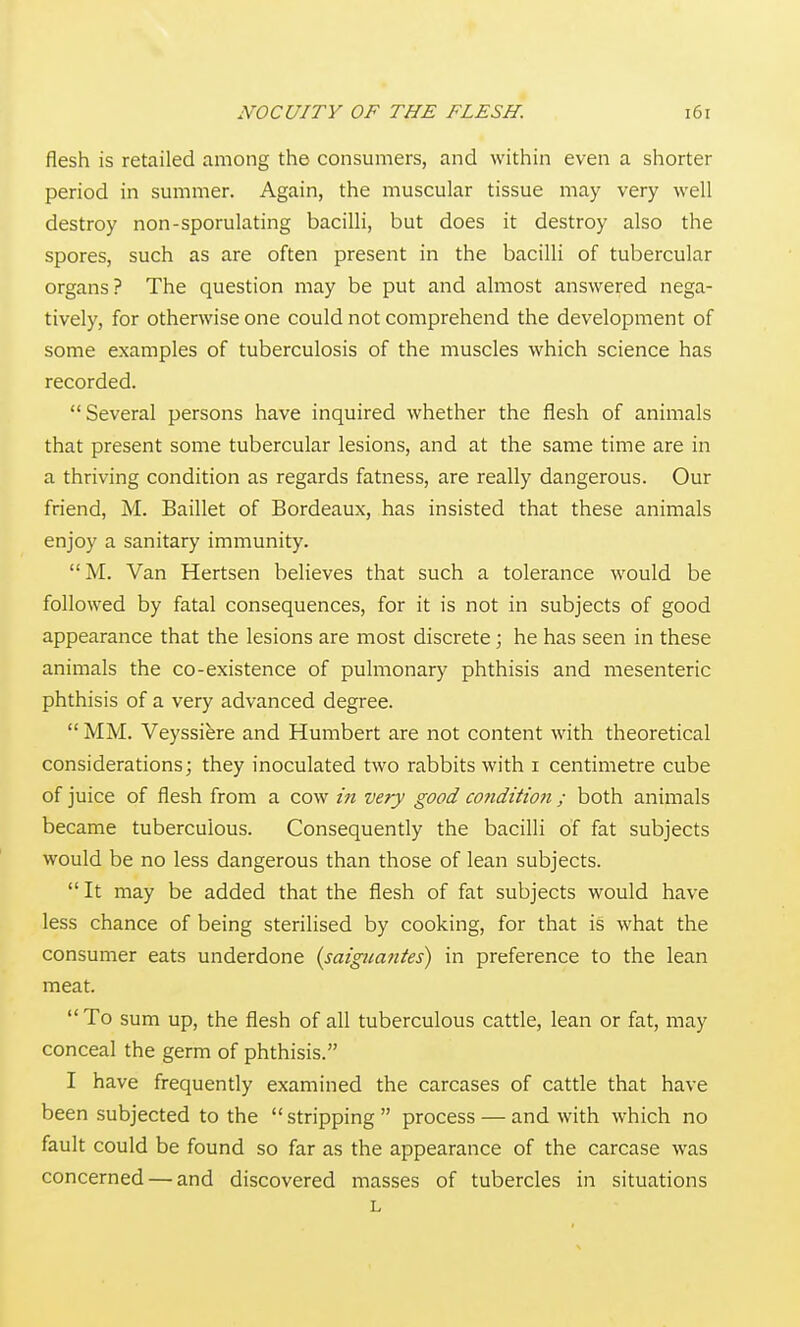 flesh is retailed among the consumers, and within even a shorter period in summer. Again, the muscular tissue may very well destroy non-sporulating bacilli, but does it destroy also the spores, such as are often present in the bacilli of tubercular organs? The question may be put and almost answered nega- tively, for otherwise one could not comprehend the development of some examples of tuberculosis of the muscles which science has recorded. Several persons have inquired whether the flesh of animals that present some tubercular lesions, and at the same time are in a thriving condition as regards fatness, are really dangerous. Our friend, M. Baillet of Bordeaux, has insisted that these animals enjoy a sanitary immunity. M. Van Hertsen believes that such a tolerance would be followed by fatal consequences, for it is not in subjects of good appearance that the lesions are most discrete; he has seen in these animals the co-existence of pulmonary phthisis and mesenteric phthisis of a very advanced degree.  MM. Veyssiere and Humbert are not content with theoretical considerations; they inoculated two rabbits with i centimetre cube of juice of flesh from a cow in very good cofiditton ; both animals became tuberculous. Consequently the bacilli of fat subjects would be no less dangerous than those of lean subjects.  It may be added that the flesh of fat subjects would have less chance of being sterilised by cooking, for that is what the consumer eats underdone {saigiiantes) in preference to the lean meat.  To sum up, the flesh of all tuberculous cattle, lean or fat, may conceal the germ of phthisis. I have frequently examined the carcases of cattle that have been subjected to the  stripping  process — and with which no fault could be found so far as the appearance of the carcase was concerned — and discovered masses of tubercles in situations L