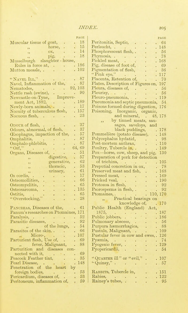 Muscular tissue of goat, „ horse, ox, pig. Musselburgh slaughter - house, Rules in force at, . Mutton measle, . . . . Navel III, . . . . Navel, Inflammation of the, PAGE , 18 , 15 , 14 , 18 186 102 87 87 Nematodes, . . .92, 103 Nettle rash (swine), . . .90 Newcastle-on-Tyne, Improve- ment Act, 1882, . . .189 Newly-born animals, . . .17 Nocuity of tuberculous flesh, . 157 Nocuous flesh, . . . .23 Odoub of flesh, . . . .37 Odours, abnormal, of flesh, . 37 Oesophagus, impaction of the, . 57 Omphalitis, . . . .87 Omphalo-plilebitis, . . .87 Orf, . . . .64,69 Organs, Diseases of, . . .51 ,, digestive, . 57 ,, generative, . 62 „ thoracic, . 53 ,, urinary, . 61 Os cordis, . . . . .17 Osteomollities, . . . .66 Osteomyelitis, . . . .65 Osteosarcoma, .... 135 Ostitis, ..... 65  Overstocking, . . .28 Paxcreas, Diseases of the, Panum's researches on Ptomaines, Paralysis, ..... Parasitic diseases, „ of the lungs, Parasites of the skin, . „ Micro-, Parturient flesh. Use of, „ fever, Malignant, Parturition and diseases con- nected with it, ... Peacock Feather tint, Pearl Disease, .... Penetration of the heart by foreign bodies, Pericardium, diseases of, . Peritoneum, inflammation of, 61 171 52 92 54 66 107 69 69 35 148 53 53 59 PAGE Peritonitis, Septic, . . .64 Perlsucht 148 Phosphorescent flesh, . . .66 Phymosis, . . . . .78 Pickled meat, . . . .168 Pig, disease of foot of, . . 69 Pigmentation of flesh, . . 36 Pink eye, . . . .117 Placenta, Retention of, . . 70 Plates, Description of Figures on, 197 Pleura, diseases of, . . . 56 Pleurisy, 56 Pleuro-pneumonia, . . .119 Pneumonia and septic pnemnonia, 54 Poisons formed during digestion, 176 Poisoning, Inorganic, organic, and mineral, . 48, 178 by tinned meats, sau- sages, saveloys, and black puddings, . 178 Pommeliere (potato disease), . 148 Polycephalus hydatid, . .98 Post-mortem anthrax, . .110 Poultry, Tubercle in, . . . 149 Pox—horse, cow, sheep, and pig, 130 Preparation of pork for detection of trichina, . . . .105 Preputial concretion in ox, . 78 Preserved meat and fish, . .168 Pressed meat, . . . .169 Pricked veal, . . . .190 Protozoa in flesh, . . .92 Psorosperms in flesh, . . .92 Ptomaines,. . . . 110, 170 „ Practical bearings on knowledge of, . 170 Public Health (England) Act, 1875, 187 Public jobbers, . . . .186 Pulmonary abscess, . . .56 Purpura haemorrhagica, . . 88 Pustule, Malignant, . . .109 Pustular fever in cow and ewes,. 126 Pysmia 74 Pyogenic fever, .... 129 Pyopericardii, . . . .54 Quarter ill or evil, . . 107 Quinsy, 67 Rabbits, Tubercle in. Rabies, Rainey'a tubes, . . 151 . 122 . 95