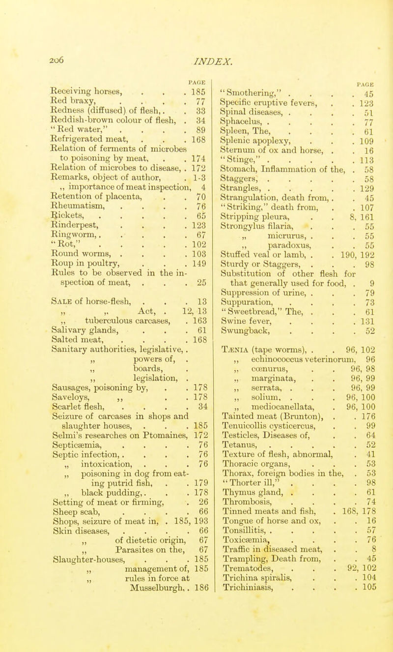 PAGE Receiving horses, . . . 185 Red braxy, , . . .77 Redness (diffused) of flesh,. . 33 Reddish-ljrown colour of flesh, . 34  Red water, . . . .89 Refrigerated meat, . . .168 Relation of ferments of microbes to poisoning by meat, . .174 Relation of microbes to disease, . 172 Remarks, object of author, . 1-3 ,, importance of meat inspection, 4 Retention of placenta, . .70 Rheumatism, . . . .76 ^'ickets, ..... 65 Rinderpest, . . . .123 Ringworm,. . . . .67 Rot, 102 Round worms, . . . .103 Roup in poultry, . . .149 Rules to be observed in the in- spection of meat, . . .25 Sale of horse-flesh, . . .13 Act, . 12, 13 ,, tuberculous carcases, . 163 Salivary glands, . . .61 Salted meat, .... 168 Sanitary authorities, legislative,. „ powers of, „ boards, ,, legislation, . Sausages, poisoning by, . . 178 Saveloys, ,, . .178 Scarlet flesh, . . . .34 Seizure of carcases in shops and slaughter houses, . . . 185 Selmi's researches on Ptomaines, 172 Septicaemia, . . . .76 Septic infection,. . . .76 „ intoxication, . . .76 „ poisoning in dog from eat- ing putrid fish, . .179 ,, black pudding,. . .178 Setting of meat or firming, . 26 Sheep scab, . . . .66 Shops, seizure of meat in, . 185, 193 Skin diseases, . . . .66 „ of dietetic origin, 67 „ Parasites on the, 67 Slaughter-houses, . . .185 „ management of, 185 „ rules in force at Musselburgh,. 186 PACE Smothering, . . . .45 Specific eruptive fevers, . .123 Spinal diseases, . . . .51 Sphacelus t Spleen, The, . . . .61 Splenic apoplexy, . . .109 Sternum of ox and horse, . .16 Stinge, 113 Stomach, Inflammation of the, . 58 Staggers, 58 Strangles, 129 Strangulation, death from,. . 45 Striking, death from, . .107 Stripping pleura, . . 8, 161 Strongylus filaria, . . .55 „ micrurus, . . .55 ,, paradoxus, . . 55 Stuffed veal or lamb, . . 190, 192 Sturdy or Staggers, . . .98 Substitution of other flesh for that generally used for food, . 9 Suppression of urine, . . .79 Suppuration, . . . .73 Sweetbread, The, . . .61 Swine fever, . . . .131 Swungback, . . . .52 TAENIA (tape worms), . . 96, 102 ,, echinococcus veterinorum, 96 ,, coenurus, . . 96, 98 „ marginata, . . 96, 99 ,, serrata, . . .96, 99 ,, solium. . . .96, 100 „ mediocanellata, . 96, 100 Tainted meat (Brunton), . . 176 TenuicoUis cysticercus, . . 99 Testicles, Diseases of, . . 64 Tetanus, . . . . .52 Texture of flesh, abnormal, . 41 Thoracic organs, . . .53 Thorax, foreign bodies in the, . 53  Thorter ill, .... 98 Thymus gland, . . . .61 Thrombosis, . . . .74 Tinned meats and fish, . 168, 178 Tongue of horse and ox, . .16 Tonsillitis, . . . . .57 ToxicEemia, . . . .76 Traffic in diseased meat, . . 8 Trampling, Death from, . . 45 Trematodes, . . . 92, 102 Trichina spiralis, . . .104 Trichiniasis, . . . .105