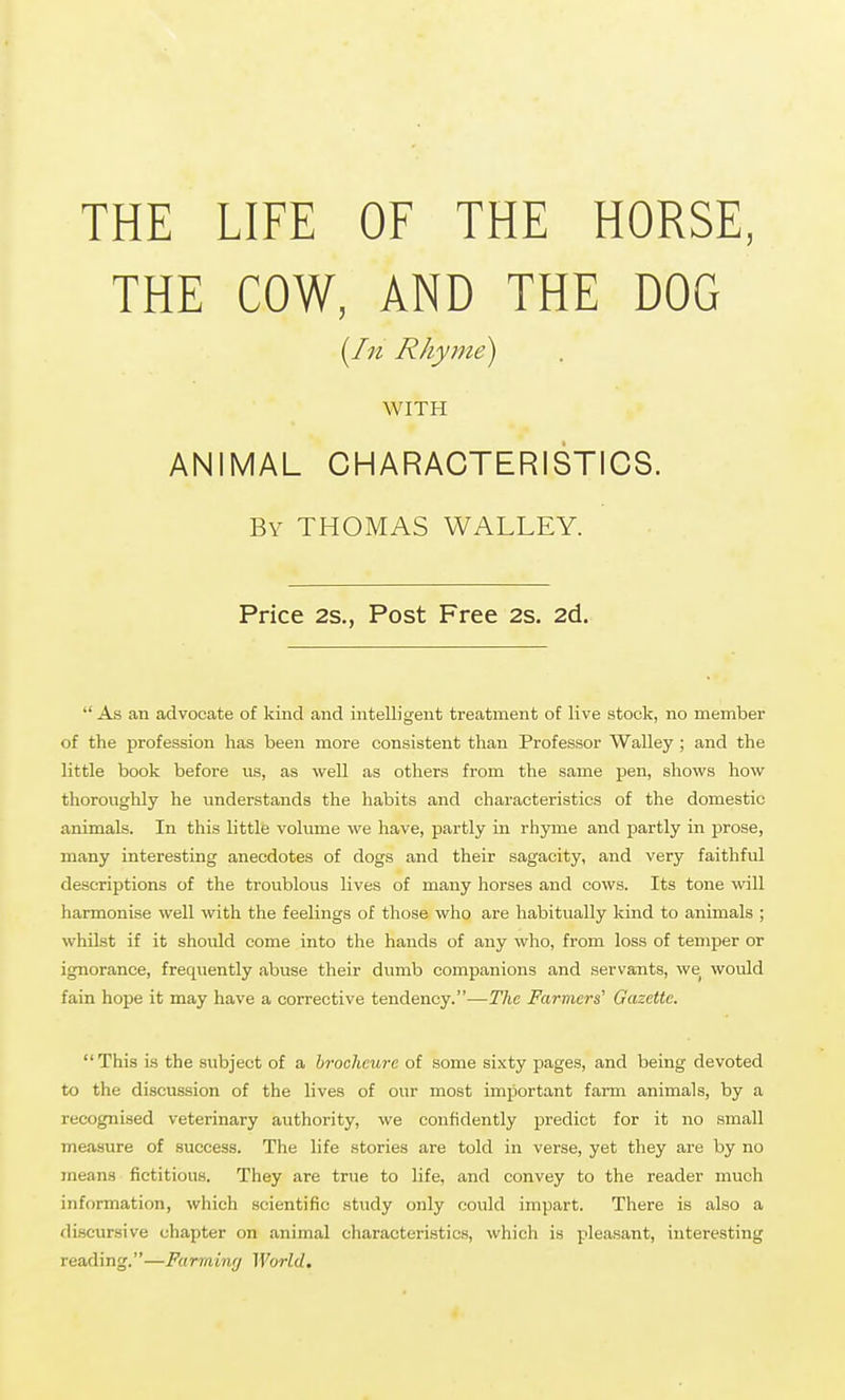 THE LIFE OF THE HORSE, THE COW, AND THE DOG Rhyme) WITH ANIMAL CHARACTERISTICS. By THOMAS WALLEY. Price 2s., Post Free 2s. 2d.  As an advocate of kind and intelligent treatment of live stock, no member of the profession has been more consistent than Professor Walley ; and the little book before us, as well as others from the same pen, shows how thoroughly he understands the habits and characteristics of the domestic animals. In this little volume we have, partly in rhjane and partly in prose, many interesting anecdotes of dogs and their sagacity, and very faithful descriptions of the troublous lives of many horses and cows. Its tone will harmonise well with the feelings of those who are habitually kind to animals ; whilst if it should come into the hands of any who, from loss of temper or ignorance, frequently abuse their dumb companions and servants, we would fain hope it may have a corrective tendency.—The Farmers' Gazette. This is the subject of a hrocheure of some sixty pages, and being devoted to the discussion of the lives of our most important farm animals, by a recognised veterinary authority, we confidently predict for it no small measure of success. The life stories are told in verse, yet they are by no means fictitious. They are true to life, and convey to the reader much information, which scientific study only could impart. There is also a di.scursive chapter on animal characteristics, which is pleasant, interesting reading.—Farminrj World.