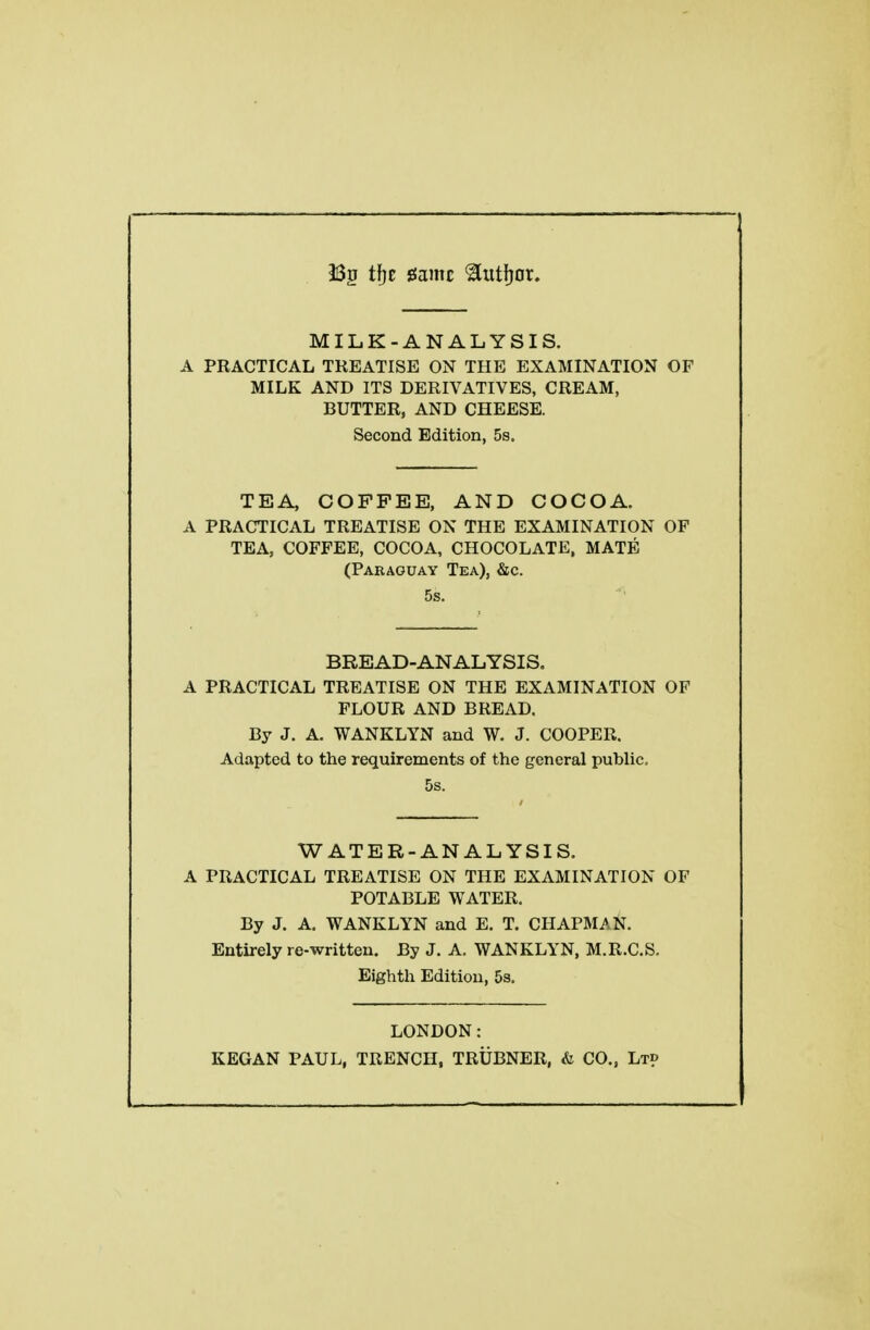 i32 tf}e game ^utfjor. MILK-ANALYSIS. A PRACTICAL TREATISE ON THE EXAMINATION OF MILK AND ITS DERIVATIVES, CREAM, BUTTER, AND CHEESE. Second Edition, 5s. TEA, COFFEE, AND COCOA. A PRACTICAL TREATISE ON THE EXAMINATION OF TEA, COFFEE, COCOA, CHOCOLATE. MATE (Paraguay Tea), &c. 5s. BREAD-ANALYSIS. A PRACTICAL TREATISE ON THE EXAMINATION OF FLOUR AND BREAD. By J. A. WANKLYN and W. J. COOPER. Adapted to the requirements of the general public, 5s. WATER-ANALYSIS. A PRACTICAL TREATISE ON THE EXAMINATION OF POTABLE WATER. By J. A. WANKLYN and E. T. CHAPMAN. Entirely re-written. By J. A. WANKLYN, M.R.C.S. Eighth Edition, 53. LONDON: KEGAN PAUL. TRENCH. TRUBNER. & CO., Lt?