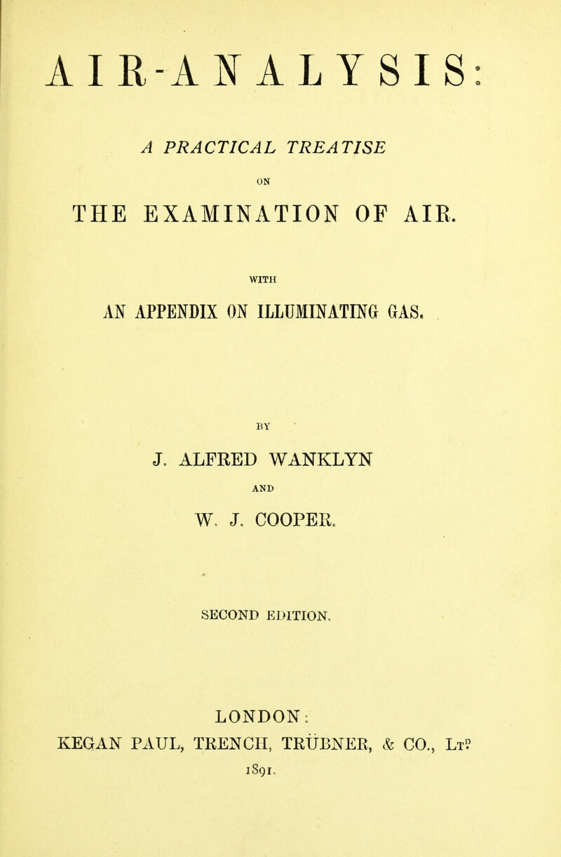 A PRACTICAL TREATISE ON EXAMINATION OF AIR. WITH APPENDIX ON ILLUMINATING GAS. BY J. ALFRED WANKLYN AND W, J. COOPER. SECOND EDITION, THE AN LONDON: KEGAN PAUL, TRENCH, TRUBNER, & CO., Lt? 1891.