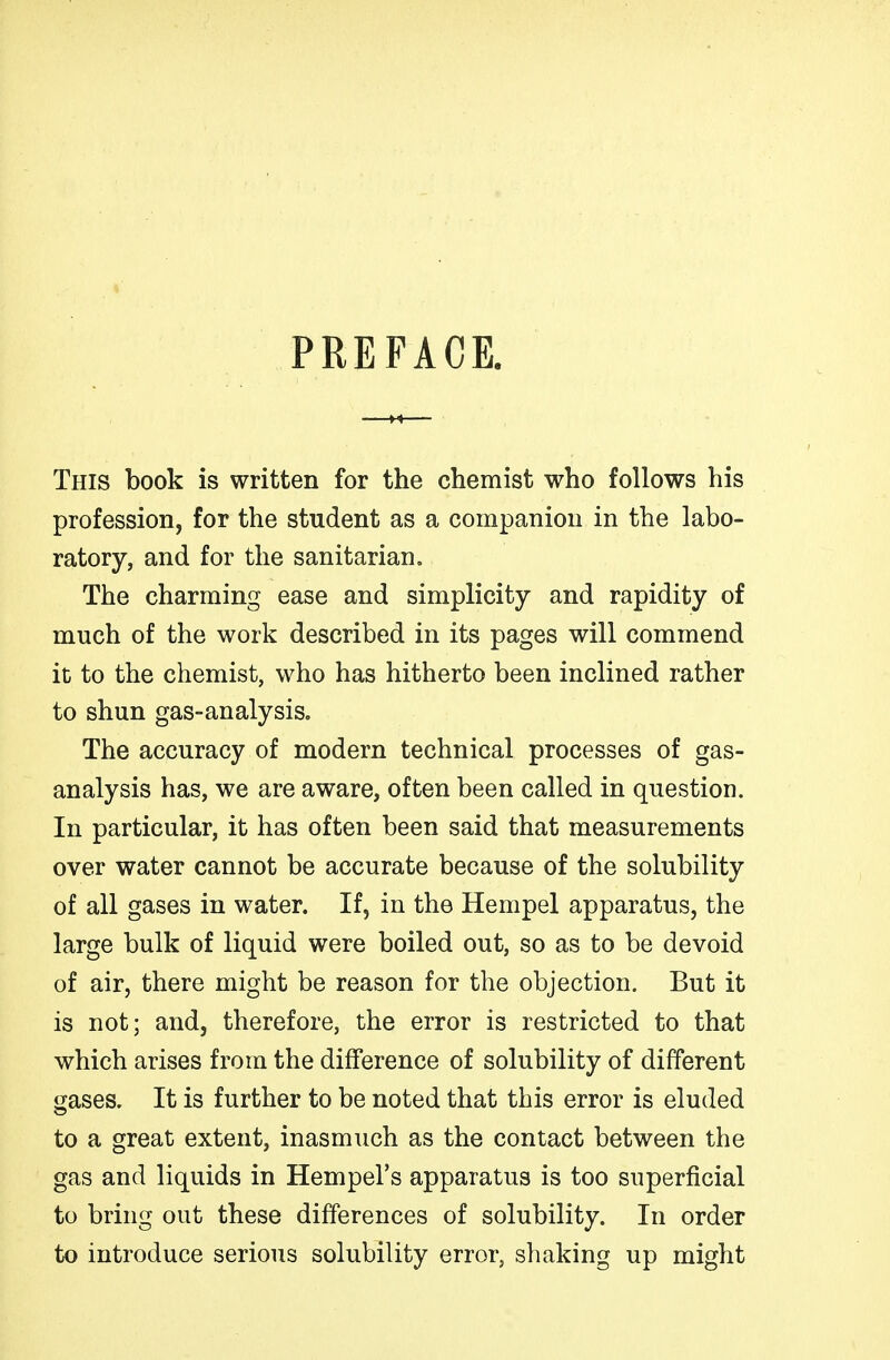 PREFACE. This book is written for the chemist who follows his profession, for the student as a companion in the labo- ratory, and for the sanitarian. The charming ease and simplicity and rapidity of much of the work described in its pages will commend it to the chemist, who has hitherto been inclined rather to shun gas-analysis. The accuracy of modern technical processes of gas- analysis has, we are aware, often been called in question. In particular, it has often been said that measurements over water cannot be accurate because of the solubility of all gases in water. If, in the Hempel apparatus, the large bulk of liquid were boiled out, so as to be devoid of air, there might be reason for the objection. But it is not; and, therefore, the error is restricted to that which arises from the difference of solubility of different gases. It is further to be noted that this error is eluded to a great extent, inasmuch as the contact between the gas and liquids in Hempel's apparatus is too superficial to bring out these differences of solubility. In order to introduce serious solubility error, shaking up might