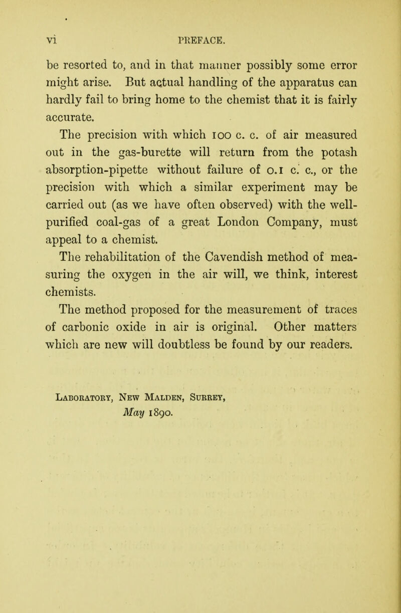 be resorted to, and in that manner possibly some error might arise. But actual handling of the apparatus can hardly fail to bring home to the chemist that it is fairly accurate. The precision with which loo c. c. of air measured out in the gas-burette will return from the potash absorption-pipette without failure of o.i c. c, or the precision with which a similar experiment may be carried out (as we have often observed) with the well- purified coal-gas of a great London Company, must appeal to a chemist. The rehabilitation of the Cavendish method of mea- suring the oxygen in the air will, we think, interest chemists. The method proposed for the measurement of traces of carbonic oxide in air is orisjinal. Other matters which are new will doubtless be found by our readers. Laboratory, New Malden, Surret, May 1890.