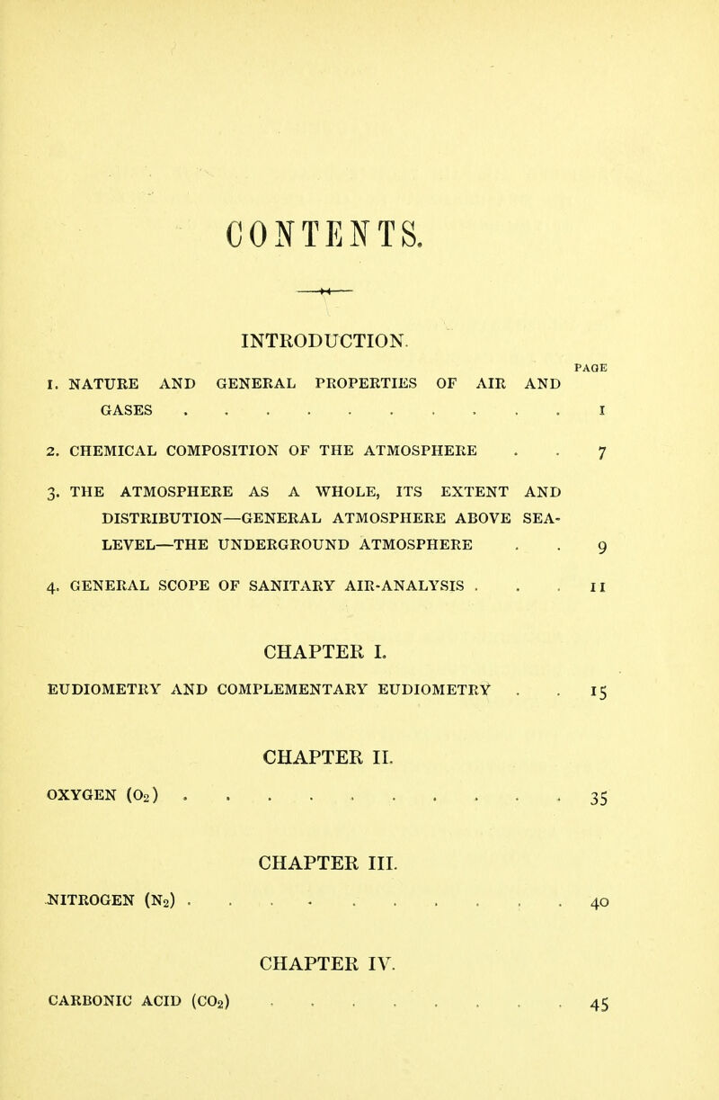 CONTENTS. INTRODUCTION. PAGE 1. NATURE AND GENERAL PROPERTIES OF AIR AND GASES . I 2. CHEMICAL COMPOSITION OF THE ATMOSPHERE . . 7 3. THE ATMOSPHERE AS A WHOLE, ITS EXTENT AND DISTRIBUTION—GENERAL ATMOSPHERE ABOVE SEA- LEVEL—THE UNDERGROUND ATMOSPHERE . . 9 4. GENERAL SCOPE OF SANITARY AIR-ANALYSIS . . .II CHAPTER L EUDIOMETRY AND COMPLEMENTARY EUDIOMETRY . . 15 CHAPTER IL OXYGEN (O2) 35 CHAPTER III. NITROGEN (N2) . . . . 40 CHAPTER IV. CARBONIC ACID (CO2) , . . . . 45