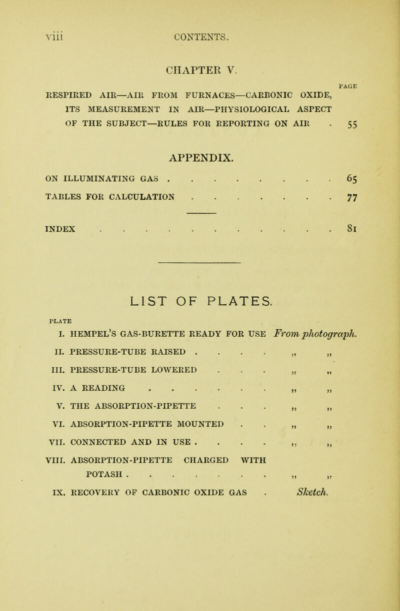 CHAPTER V. PAGE RESPIRED AIR—AIR FROM FURNACES—CARBONIC OXIDE, ITS MEASUREMENT IN AIR—PHYSIOLOGICAL ASPECT OF THE SUBJECT—RULES FOR REPORTING ON AIR . 55 APPENDIX. ON ILLUMINATING GAS 65 TABLES FOR CALCULATION 77 INDEX 81 LIST OF PLATES. PLATE I. hempel's GAS-BURETTE READY FOR USE From photograph. II, PRESSURE-TUBE RAISED . . . . „ „ IIL PRESSURE-TUBE LOWERED . . . „ „ IV. A READING „ „ V. THE ABSORPTION-PIPETTE . . . „ „ VL ABSORPTION-PIPETTE MOUNTED . . „ „ VII. CONNECTED AND IN USE . . . . „ „ VIIL ABSORPTION-PIPETTE CHARGED WITH POTASH „ IX. RECOVERY OF CARBONIC OXIDE GAS . Sketch.