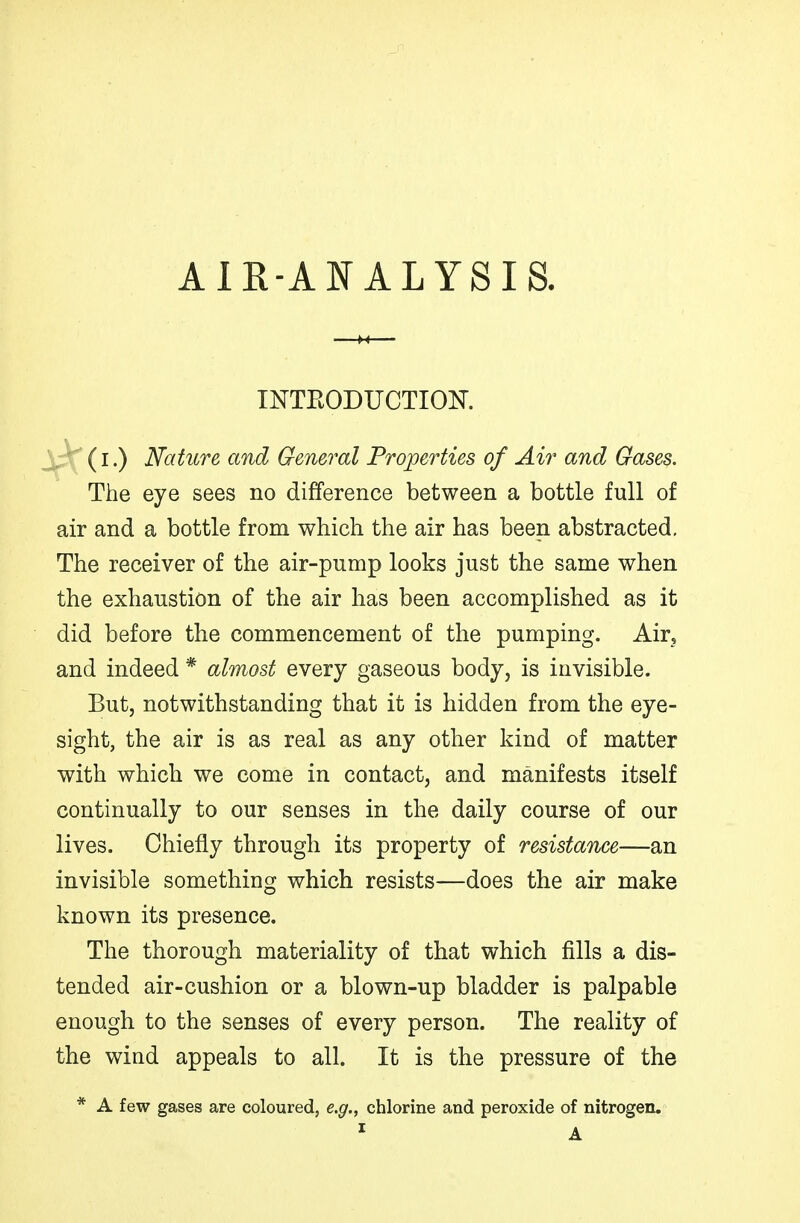 AIR-ANALYSIS. INTEODUCTIOK (I.) Nature and General Properties of Air and Gases. The eye sees no difference between a bottle full of air and a bottle from which the air has been abstracted. The receiver of the air-pump looks just the same when the exhaustion of the air has been accomplished as it did before the commencement of the pumping. Air, and indeed * almost every gaseous body, is invisible. But, notwithstanding that it is hidden from the eye- sight, the air is as real as any other kind of matter with which we come in contact, and manifests itself continually to our senses in the daily course of our lives. Chiefly through its property of resistance—an invisible something which resists—does the air make known its presence. The thorough materiality of that which fills a dis- tended air-cushion or a blown-up bladder is palpable enough to the senses of every person. The reality of the wind appeals to all. It is the pressure of the * A few gases are coloured, e.g., chlorine and peroxide of nitrogen.