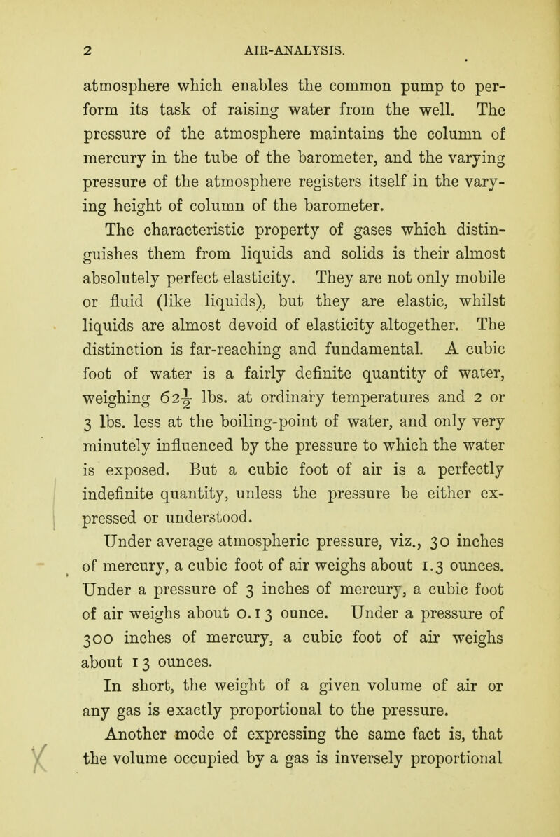 atmosphere which enables the common pump to per- form its task of raising water from the well. The pressure of the atmosphere maintains the column of mercury in the tube of the barometer, and the varying pressure of the atmosphere registers itself in the vary- ing height of column of the barometer. The characteristic property of gases which distin- guishes them from liquids and solids is their almost absolutely perfect elasticity. They are not only mobile or fluid (like liquids), but they are elastic, whilst liquids are almost devoid of elasticity altogether. The distinction is far-reaching and fundamental. A cubic foot of water is a fairly definite quantity of water, weighing 62^ lbs. at ordinary temperatures and 2 or 3 lbs. less at the boiling-point of water, and only very minutely influenced by the pressure to which the water is exposed. But a cubic foot of air is a perfectly indefinite quantity, unless the pressure be either ex- pressed or understood. Under average atmospheric pressure, viz., 30 inches of mercury, a cubic foot of air weighs about 1.3 ounces. Under a pressure of 3 inches of mercury, a cubic foot of air weighs about o. i 3 ounce. Under a pressure of 300 inches of mercury, a cubic foot of air weighs about 13 ounces. In short, the weight of a given volume of air or any gas is exactly proportional to the pressure. Another mode of expressing the same fact is, that the volume occupied by a gas is inversely proportional