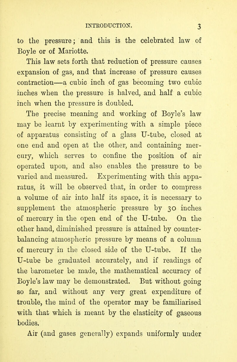 to the pressure; and this is the celebrated law of Boyle or of Mariotte. This law sets forth that reduction of pressure causes expansion of gas, and that increase of pressure causes contraction—a cubic inch of gas becoming two cubic inches when the pressure is halved, and half a cubic inch when the pressure is doubled. The precise meaning and working of Boyle's law may be learnt by experimenting with a simple piece of apparatus consisting of a glass U-tube, closed at one end and open at the other, and containing mer- cury, which serves to confine the position of air operated upon, and also enables the pressure to be varied and measured. Experimenting with this appa- ratus, it will be observed that, in order to compress a volume of air into half its space, it is necessary to supplement the atmospheric pressure by 30 inches of mercury in the open end of the U-tube. On the other hand, diminished pressure is attained by counter- balancing atmospheric pressure by means of a column of mercury in the closed side of the U-tube. If the U-tube be graduated accurately, and if readings of the barometer be made, the mathematical accuracy of Boyle's law may be demonstrated. But without going so far, and without any very great expenditure of trouble, the mind of the operator may be familiarised with that which is meant by the elasticity of gaseous bodies. Air (and gases generally) expands uniformly under