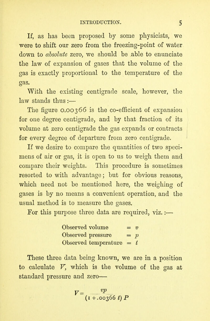 If, as has been proposed by some physicists, we were to shift our zero from the freezing-point of water down to absolute zero, we should be able to enunciate the law of expansion of gases that the volume of the gas is exactly proportional to the temperature of the gas. With the existing centigrade scale, however, the law stands thus :— The figure 0.00366 is the co-efficient of expansion for one degree centigrade, and by that fraction of its volume at zero centigrade the gas expands or contracts for every degree of departure from zero centigrade. If we desire to compare the quantities of two speci- mens of air or gas, it is open to us to weigh them and compare their weights. This procedure is sometimes resorted to with advantage; but for obvious reasons, which need not be mentioned here, the weighing of gases is by no means a convenient operation, and the usual method is to measure the gases. For this purpose three data are required, viz.:— Observed volume = v Observed pressure = p Observed temperature = i These three data being known, we are in a position to calculate V, which is the volume of the gas at standard pressure and zero— (i + .00366 t)P