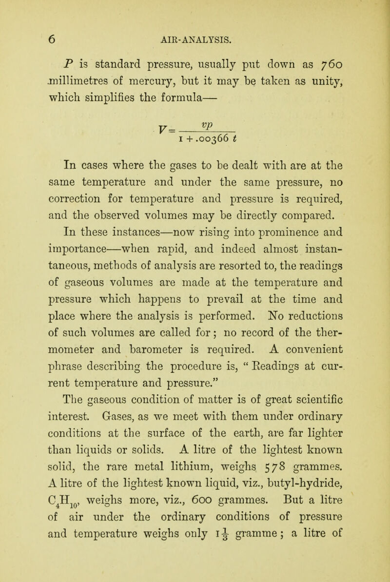 P is standard pressure, usually put down as 760 jnillimetres of mercury, but it may be taken as unity, which simplifies the formula— I + .00366 t In cases where the gases to be dealt with are at the same temperature and under the same pressure, no correction for temperature and pressure is required, and the observed volumes may be directly compared. In these instances—now rising into prominence and importance—when rapid, and indeed almost instan- taneous, methods of analysis are resorted to, the readings of gaseous volumes are made at the temperature and pressure which happens to prevail at the time and place where the analysis is performed. No reductions of such volumes are called for; no record of the ther- mometer and barometer is required. A convenient phrase describing the procedure is,  Eeadings at cur- rent temperature and pressure. The gaseous condition of matter is of great scientific interest. Gases, as we meet with them under ordinary conditions at the surface of the earth, are far lighter than liquids or solids. A litre of the lightest known solid, the rare metal lithium, weighs 578 grammes. A litre of the lightest known liquid, viz., butyl-hydride, C^HjQ, weighs more, viz., 600 grammes. But a litre of air under the ordinary conditions of pressure and temperature weighs only i -J- gramme; a litre of