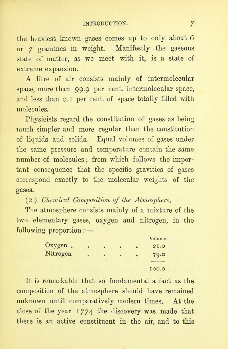 the heaviest known gases comes up to only about 6 or 7 grammes in weight. Manifestly the gaseous state of matter, as we meet with it, is a state of extreme expansion. A litre of air consists mainly of intermolecular space, more than 99.9 per cent, intermolecular space, and less than o.i per cent, of space totally filled with molecules. Physicists regard the constitution of gases as being much simpler and more regular than the constitution of liquids and solids. Equal volunaes of gases under the same pressure and temperature contain the same number of molecules; from which follows the impor- tant consequence that the specific gravities of gases correspond exactly to the molecular weights of the gases. (2.) CJmnical Composition of the Atmosphere. The atmosphere consists mainly of a mixture of the two elementary gases, oxygen and nitrogen, in the following proportion:— Volume. Oxygen 21.0 Nitrogen . . , . 79.0 100.0 It is remarkable that so fundamental a fact as the composition of the atmosphere should have remained unknown until comparatively modern times. At the close of the year 1774 the discovery was made that there is an active constituent in the air, and to this