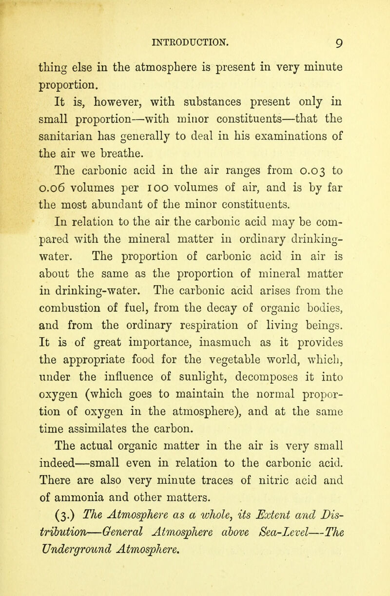 thing else in the atmosphere is present in very minute proportion. It is, however, with substances present only in small proportion—with minor constituents—that the sanitarian has generally to deal in his examinations of the air we breathe. The carbonic acid in the air ranges from 0.03 to 0.06 volumes per 100 volumes of air, and is by far the most abundant of the minor constituents. In relation to the air the carbonic acid may be com- pared with the mineral matter in ordinary drinking- water. The proportion of carbonic acid in air is about the same as the proportion of mineral matter in drinking-water. The carbonic acid arises from the combustion of fuel, from the decay of organic bodies, and from the ordinary respiration of living beings. It is of great importance, inasmuch as it provides the appropriate food for the vegetable world, which, under the influence of sunlight, decomposes it into oxygen (which goes to maintain the normal propor- tion of oxygen in the atmosphere), and at the same time assimilates the carbon. The actual organic matter in the air is very small indeed—small even in relation to the carbonic acid. There are also very minute traces of nitric acid and of ammonia and other matters. (3.) The Atmosphere as a whole, its Extent and Dis- tribution—General Atmosphere above Sea-Level—The Underground Atmosphere.