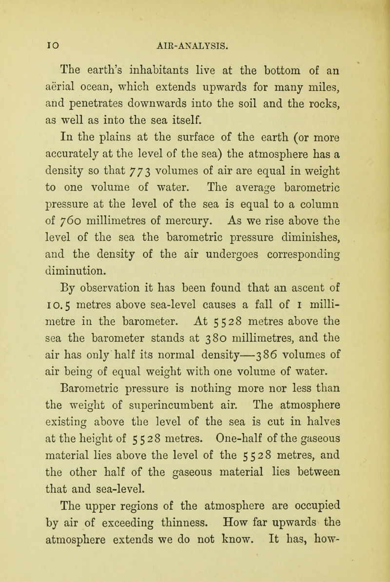 The earth's inhabitants live at the bottom of an aerial ocean, which extends upwards for many miles, and penetrates downwards into the soil and the rocks, as well as into the sea itself. In the plains at the surface of the earth (or more accurately at the level of the sea) the atmosphere has a density so that 773 volumes of air are equal in weight to one volume of water. The average barometric pressure at the level of the sea is equal to a column of 760 millimetres of mercury. As we rise above the level of the sea the barometric pressure diminishes, and the density of the air undergoes corresponding diminution. By observation it has been found that an ascent of 10.5 metres above sea-level causes a fall of i milli- metre in the barometer. At 5528 metres above the sea the barometer stands at 380 millimetres, and the air has only half its normal density—386 volumes of air being of equal weight with one volume of water. Barometric pressure is nothing more nor less than the weight of superincumbent air. The atmosphere existing above the level of the sea is cut in halves at the height of 5528 metres. One-half of the gaseous material lies above the level of the 5528 metres, and the other half of the gaseous material lies between that and sea-level. The upper regions of the atmosphere are occupied by air of exceeding thinness. How far upwards the atmosphere extends we do not know. It has, how-