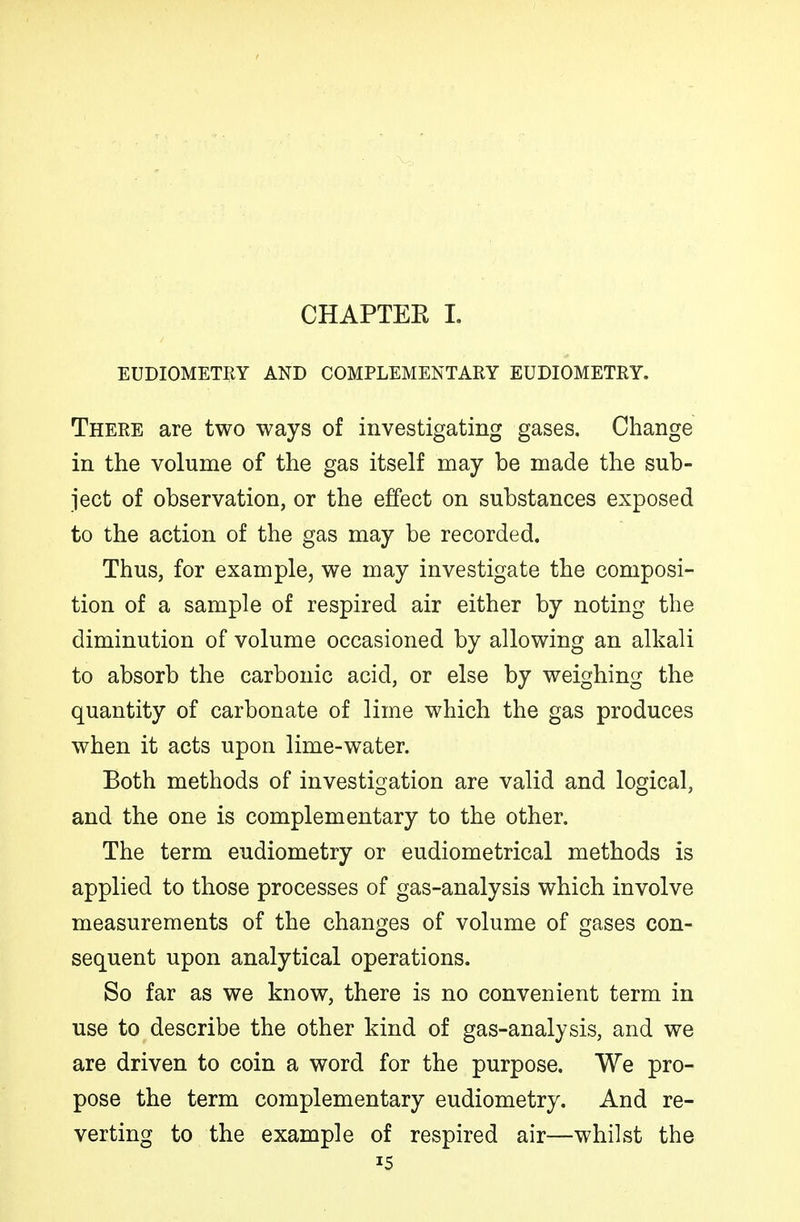 CHAPTEE I, EUDIOMETRY AND COMPLEMENTARY EUDIOMETRY. There are two ways of investigating gases. Change in the volume of the gas itself may be made the sub- ject of observation, or the effect on substances exposed to the action of the gas may be recorded. Thus, for example, we may investigate the composi- tion of a sample of respired air either by noting the diminution of volume occasioned by allowing an alkali to absorb the carbonic acid, or else by weighing the quantity of carbonate of lime which the gas produces when it acts upon lime-water. Both methods of investigation are valid and logical, and the one is complementary to the other. The term eudiometry or eudiometrical methods is applied to those processes of gas-analysis which involve measurements of the changes of volume of gases con- sequent upon analytical operations. So far as we know, there is no convenient term in use to describe the other kind of gas-analysis, and we are driven to coin a word for the purpose. We pro- pose the term complementary eudiometry. And re- verting to the example of respired air—whilst the