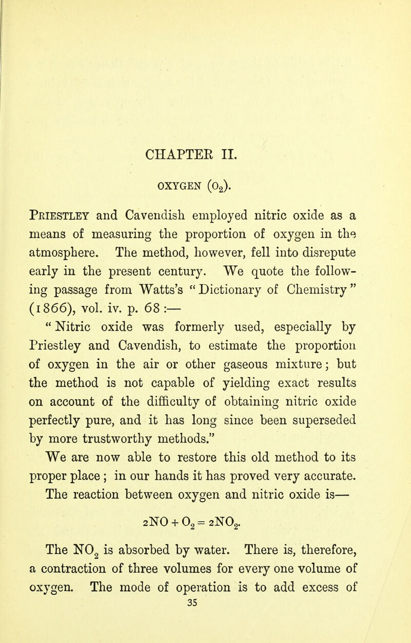 OXYGEN (O2). Peiestley and Cavendish employed nitric oxide as a means of measuring the proportion of oxygen in the atmosphere. The method, however, fell into disrepute early in the present century. We quote the follow- ing passage from Watts's Dictionary of Chemistry (1866), vol. iv. p. 68 :—  Nitric oxide was formerly used, especially by Priestley and Cavendish, to estimate the proportion of oxygen in the air or other gaseous mixture; but the method is not capable of yielding exact results on account of the difficulty of obtaining nitric oxide perfectly pure, and it has long since been superseded by more trustworthy methods. We are now able to restore this old method to its proper place ; in our hands it has proved very accurate. The reaction between oxygen and nitric oxide is— 2N0 + 02=2N02. The NOg is absorbed by water. There is, therefore, a contraction of three volumes for every one volume of oxygen. The mode of operation is to add excess of 35