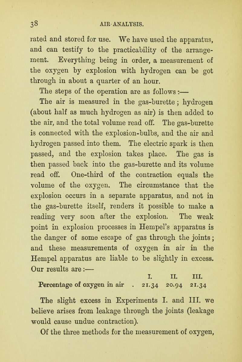 rated and stored for use. We have used the apparatus, and can testify to the practicability of the arrange- ment. Everything being in order, a measurement of the oxygen by explosion with hydrogen can be got through in about a quarter of an hour. The steps of the operation are as follows:— The air is measured in the gas-burette ; hydrogen (about half as much hydrogen as air) is then added to the air, and the total volume read off. The gas-burette is connected with the explosion-bulbs, and the air and hydrogen passed into them. The electric spark is then passed, and the explosion takes place. The gas is then passed back into the gas-burette and its volume read off. One-third of the contraction equals the volume of the oxygen. The circumstance that the explosion occurs in a separate apparatus, and not in the gas-burette itself, renders it possible to make a reading very soon after the explosion. The weak point in explosion processes in Hempel's apparatus is the danger of some escape of gas through the joints; and these measurements of oxygen in air in the Hempel apparatus are liable to be slightly in excess. Our results are:— I. II. III. Percentage of oxygen in air . 21.34 20.94 21.34 The slight excess in Experiments I. and III. we believe arises from leakage through the joints (leakage would cause undue contraction). Of the three methods for the measurement of oxygen.