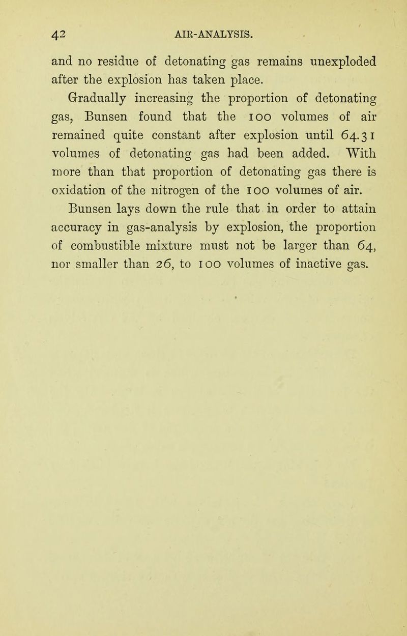 and no residue of detonating gas remains unexploded after the explosion has taken place. Gradually increasing the proportion of detonating gas, Bunsen found that the lOO volumes of air remained quite constant after explosion until 64.31 volumes of detonating gas had been added. With more than that proportion of detonating gas there is oxidation of the nitrog-en of the 100 volumes of air. Bunsen lays down the rule that in order to attain accuracy in gas-analysis by explosion, the proportion of combustible mixture must not be larger than 64, nor smaller than 26, to 100 volumes of inactive gas.