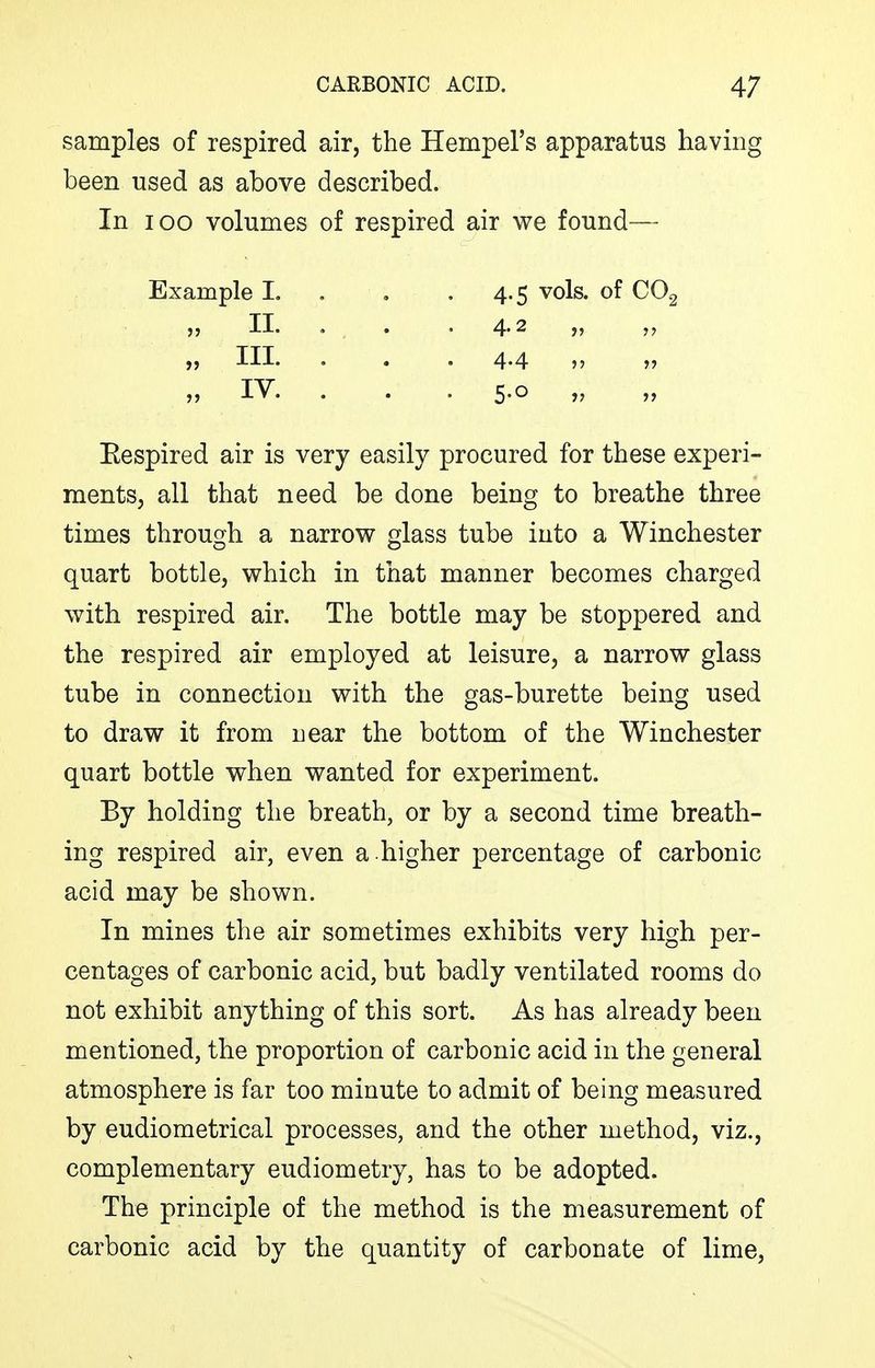 samples of respired air, the Hempel's apparatus having been used as above described. In TOO volumes of respired air we found— Example I. . . . 4.5 vols, of CO.2 „ II. , . ,4.2 „ „ III. . . . 4.4 „ „ lY. . . . 5.0 „ Eespired air is very easily procured for these experi- ments, all that need be done being to breathe three times through a narrov7 glass tube into a Winchester quart bottle, which in that manner becomes charged with respired air. The bottle may be stoppered and the respired air employed at leisure, a narrow glass tube in connection with the gas-burette being used to draw it from near the bottom of the Winchester quart bottle when wanted for experiment. By holding the breath, or by a second time breath- ing respired air, even a .higher percentage of carbonic acid may be shown. In mines the air sometimes exhibits very high per- centages of carbonic acid, but badly ventilated rooms do not exhibit anything of this sort. As has already been mentioned, the proportion of carbonic acid in the general atmosphere is far too minute to admit of being measured by eudiometrical processes, and the other method, viz., complementary eudiometry, has to be adopted. The principle of the method is the measurement of carbonic acid by the quantity of carbonate of lime,