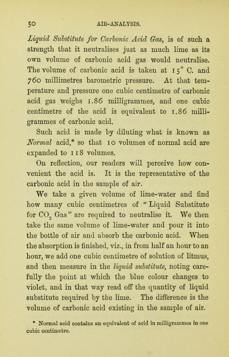 Liquid Suhstihite for Ca7'honic Acid Gas, is of such a strength that it neutralises just as much lime as its own volume of carbonic acid gas would neutralise. The volume of carbonic acid is taken at i 5 ° C. and 760 millimetres barometric pressure. At that tem- perature and pressure one cubic centimetre of carbonic acid gas weighs 1.86 milligrammes, and one cubic centimetre of the acid is equivalent to 1.86 milli- grammes of carbonic acid. Such acid is made by diluting what is known as Normal acid,* so that 10 volumes of normal acid are expanded to 118 volumes. On reflection, our readers will perceive how con- venient the acid is. It is the representative of the carbonic acid in the sample of air. We take a given volume of lime-water and find how many cubic centimetres of  Liquid Substitute for Gas are required to neutralise it. We then take the same volume of lime-water and pour it into the bottle of air and absorb the carbonic acid. When the absorption is finished, viz., in from half an hour to an hour, we add one cubic centimetre of solution of litmus, and then measure in the liqidd substitute, noting care- fully the point at which the blue colour changes to violet, and in that way read off the quantity of liquid substitute required by the lime. The difference is the volume of carbonic acid existing in the sample of air. * Normal acid contains an equivalent of acid in milligrammes in one cubic centimetre.