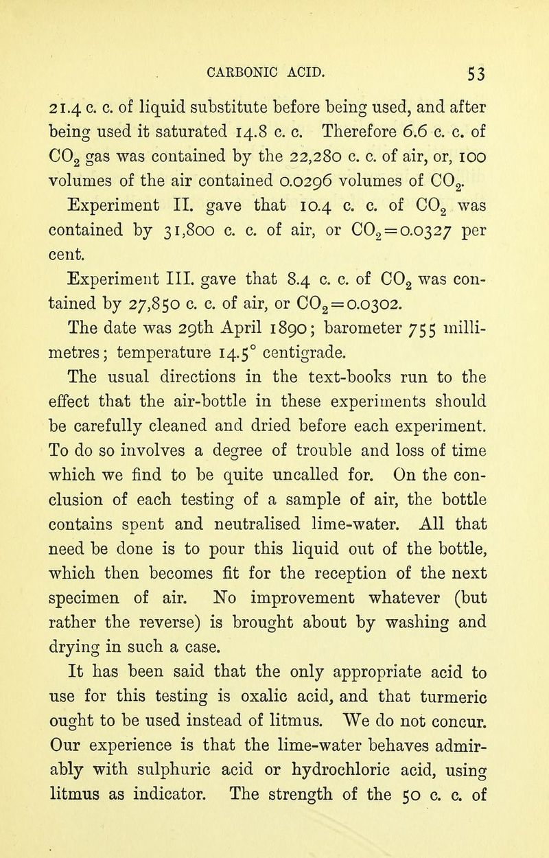 21.4 c. c. of liquid substitute before being used, and after being used it saturated 14.8 c. c. Therefore 6.6 c. c. of CO2 gas was contained by the 22,280 c. c. of air, or, 100 volumes of the air contained 0.0296 volumes of CO^. Experiment II. gave that 10.4 c. c. of COg was contained by 31,800 c. c. of air, or €02 = 0.0327 per cent. Experiment III. gave that 8.4 c. c. of CO2 was con- tained by 27,850 c. c. of air, or 002 = 0.0302. The date was 29th April 1890; barometer 755 milli- metres; temperature 14.5° centigrade. The usual directions in the text-books run to the effect that the air-bottle in these experiments should be carefully cleaned and dried before each experiment. To do so involves a degree of trouble and loss of time which we find to be quite uncalled for. On the con- clusion of each testing of a sample of air, the bottle contains spent and neutralised lime-water. All that need be done is to pour this liquid out of the bottle, which then becomes fit for the reception of the next specimen of air. No improvement whatever (but rather the reverse) is brought about by washing and drying in such a case. It has been said that the only appropriate acid to use for this testing is oxalic acid, and that turmeric ought to be used instead of litmus. We do not concur. Our experience is that the lime-water behaves admir- ably with sulphuric acid or hydrochloric acid, using litmus as indicator. The strength of the 50 c. c. of