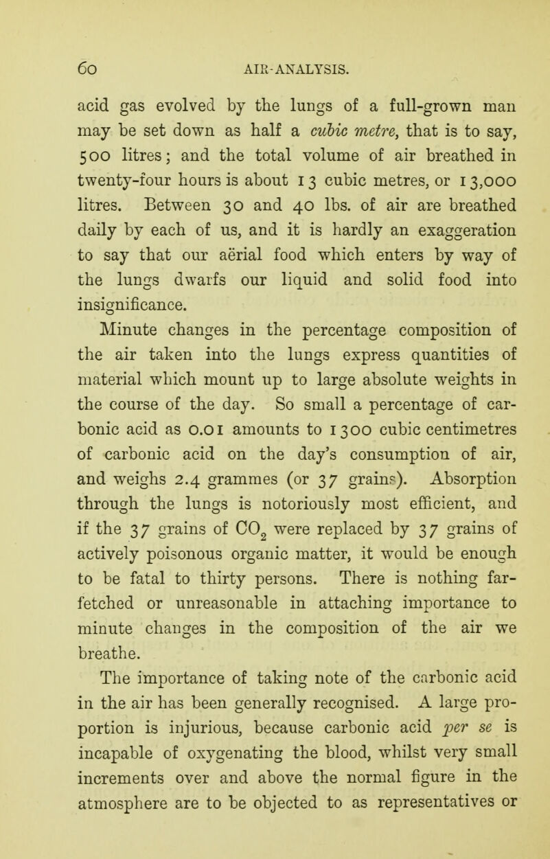 acid gas evolved by the lungs of a full-grown man may be set down as half a cubic metre, that is to say, 500 litres; and the total volume of air breathed in twenty-four hours is about 13 cubic metres, or 13,000 litres. Between 30 and 40 lbs. of air are breathed daily by each of us, and it is hardly an exaggeration to say that our aerial food which enters by way of the lungs dwarfs our liquid and solid food into insignificance. Minute changes in the percentage composition of the air taken into the lungs express quantities of material which mount up to large absolute weights in the course of the day. So small a percentage of car- bonic acid as 0.01 amounts to 1300 cubic centimetres of carbonic acid on the day's consumption of air, and weighs 2.4 grammes (or 37 grain?). Absorption through the lungs is notoriously most efficient, and if the 37 grains of CO^ were replaced by 37 grains of actively poisonous organic matter, it would be enough to be fatal to thirty persons. There is nothing far- fetched or unreasonable in attaching importance to minute changes in the composition of the air we breathe. The importance of taking note of the carbonic acid in the air has been generally recognised. A large pro- portion is injurious, because carbonic acid j:'e?' se is incapable of oxygenating the blood, whilst very small increments over and above the normal figure in the atmosphere are to be objected to as representatives or