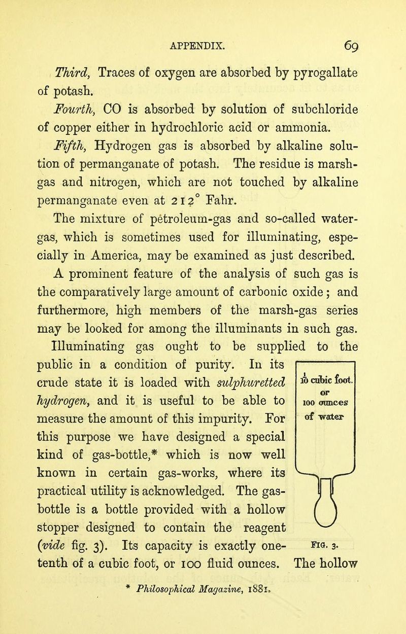 Third, Traces of oxygen are absorbed by pyrogallate of potash. Fourth, CO is absorbed by solution of subchloride of copper either in hydrochloric acid or ammonia. Fifth, Hydrogen gas is absorbed by alkaline solu- tion of permanganate of potash. The residue is marsh- gas and nitrogen, which are not touched by alkaline permanganate even at 212° Fahr. The mixture of petroleum-gas and so-called water- gas, which is sometimes used for illuminating, espe- cially in America, may be examined as just described. A prominent feature of the analysis of such gas is the comparatively large amount of carbonic oxide ; and furthermore, high members of the marsh-gas series may be looked for among the illuminants in such gas. Illuminating gas ought to be supplied to the public in a condition of purity. In its crude state it is loaded with sulphuretted hydrogeriy and it is useful to be able to measure the amount of this impurity. For this purpose we have designed a special kind of gas-bottle,* which is now well known in certain gas-works, where its practical utility is acknowledged. The gas- bottle is a bottle provided with a hollow stopper designed to contain the reagent (vide fig. 3). Its capacity is exactly one- tenth of a cubic foot, or 100 fluid ounces. ffi cdbic foot, or 100 ounces of -vraler Fia. 3. The hollow * Philosophical Magazine, 1881,