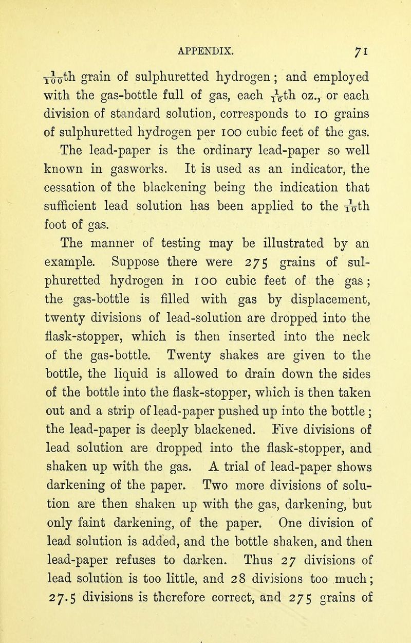 iJoth grain of sulphuretted hydrogen; and employed with the gas-bottle full of gas, each Ydth. oz., or each division of standard solution, corresponds to 10 grains of sulphuretted hydrogen per 100 cubic feet of the gas. The lead-paper is the ordinary lead-paper so well known in gasworks. It is used as an indicator, the cessation of the blackening being the indication that sufficient lead solution has been applied to the xoth foot of gas. The manner of testing may be illustrated by an example. Suppose there were 275 grains of sul- phuretted hydrogen in 100 cubic feet of the gas; the gas-bottle is filled with gas by displacement, twenty divisions of lead-solution are dropped into the flask-stopper, which is then inserted into the neck of the gas-bottle. Twenty shakes are given to the bottle, the liquid is allowed to drain down the sides of the bottle into the flask-stopper, which is then taken out and a strip of lead-paper pushed up into the bottle ; the lead-paper is deeply blackened. Five divisions of lead solution are dropped into the flask-stopper, and shaken up with the gas. A trial of lead-paper shows darkening of the paper. Two more divisions of solu- tion are then shaken up with the gas, darkening, but only faint darkening, of the paper. One division of lead solution is added, and the bottle shaken, and then lead-paper refuses to darken. Thus 27 divisions of lead solution is too little, and 28 divisions too much; 27.5 divisions is therefore correct, and 275 grains of