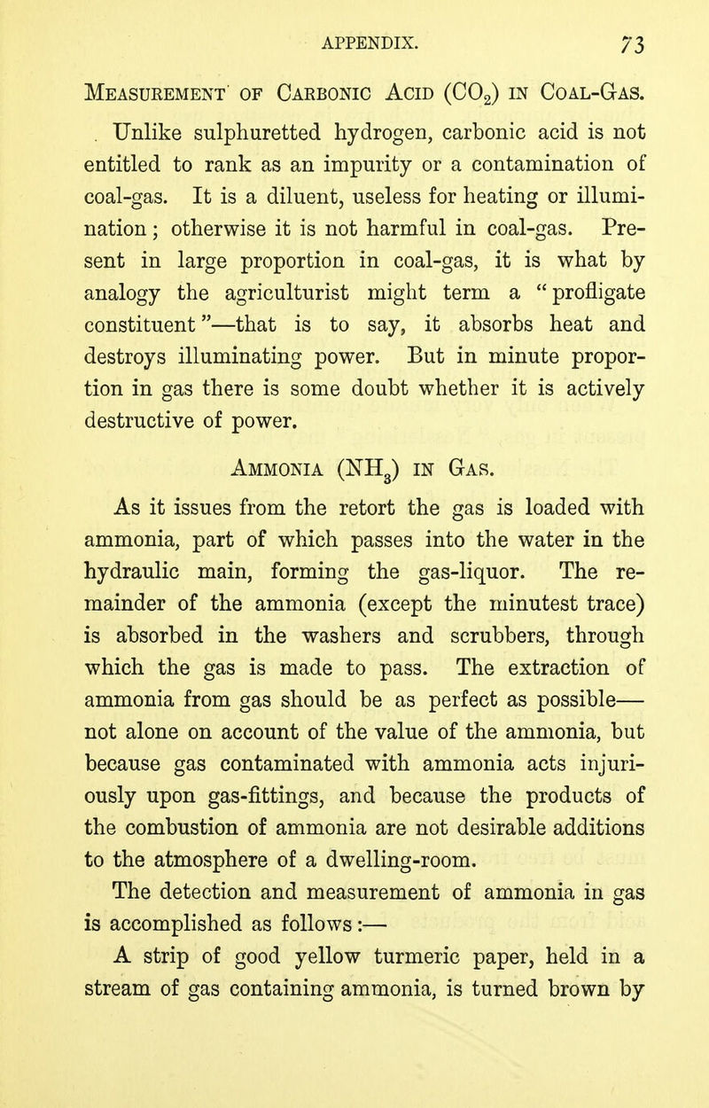 Measurement' of Carbonic Acid (COg) in Coal-Gas. . Unlike sulphuretted hydrogen, carbonic acid is not entitled to rank as an impurity or a contamination of coal-gas. It is a diluent, useless for heating or illumi- nation ; otherwise it is not harmful in coal-gas. Pre- sent in large proportion in coal-gas, it is what by analogy the agriculturist might term a profligate constituent—that is to say, it absorbs heat and destroys illuminating power. But in minute propor- tion in gas there is some doubt whether it is actively destructive of power. Ammonia (ISTHg) m Gas. As it issues from the retort the gas is loaded with ammonia, part of which passes into the water in the hydraulic main, forming the gas-liquor. The re- mainder of the ammonia (except the minutest trace) is absorbed in the washers and scrubbers, through which the gas is made to pass. The extraction of ammonia from gas should be as perfect as possible— not alone on account of the value of the ammonia, but because gas contaminated with ammonia acts injuri- ously upon gas-fittings, and because the products of the combustion of ammonia are not desirable additions to the atmosphere of a dwelling-room. The detection and measurement of ammonia in gas is accomplished as follows:— A strip of good yellow turmeric paper, held in a stream of gas containing ammonia, is turned brown by