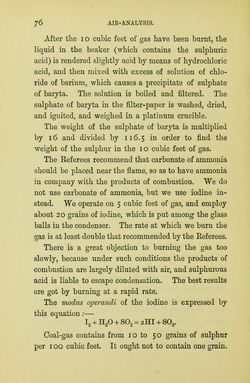 After the i o cubic feet of gas have been burnt, the liquid in the beaker (which contains the sulphuric acid) is rendered slightly acid by means of hydrochloric acid, and then mixed with excess of solution of chlo- ride of barium, which causes a precipitate of sulphate of baryta. The solution is boiled and filtered. The sulphate of baryta in the filter-paper is washed, dried, and ignited, and weighed in a platinum crucible. The weight of the sulphate of baryta is multiplied by 16 and divided by 116.5 in order to find the weight of the sulphur in the i o cubic feet of gas. The Referees recommend that carbonate of ammonia should be placed near the flame, so as to have ammonia in company with the products of combustion. We do not use carbonate of ammonia, but we use iodine in- stead. We operate on 5 cubic feet of gas, and employ about 20 grains of iodine, which is put among the glass balls in the condenser. The rate at which we burn the gas is at least double that recommended by the Eeferees. There is a great objection to burning the gas too slowly, because under such conditions the products of combustion are largely diluted with air, and sulphurous acid is liable to escape condensation. The best results are got by burning at a rapid rate. The modus operandi of the iodine is expressed by this equation;— I2 + H2O + SO2 = 2HI + SO3. Coal-gas contains from 10 to 50 grains of sulphur per 100 cubic feet. It ought not to contain one grain.