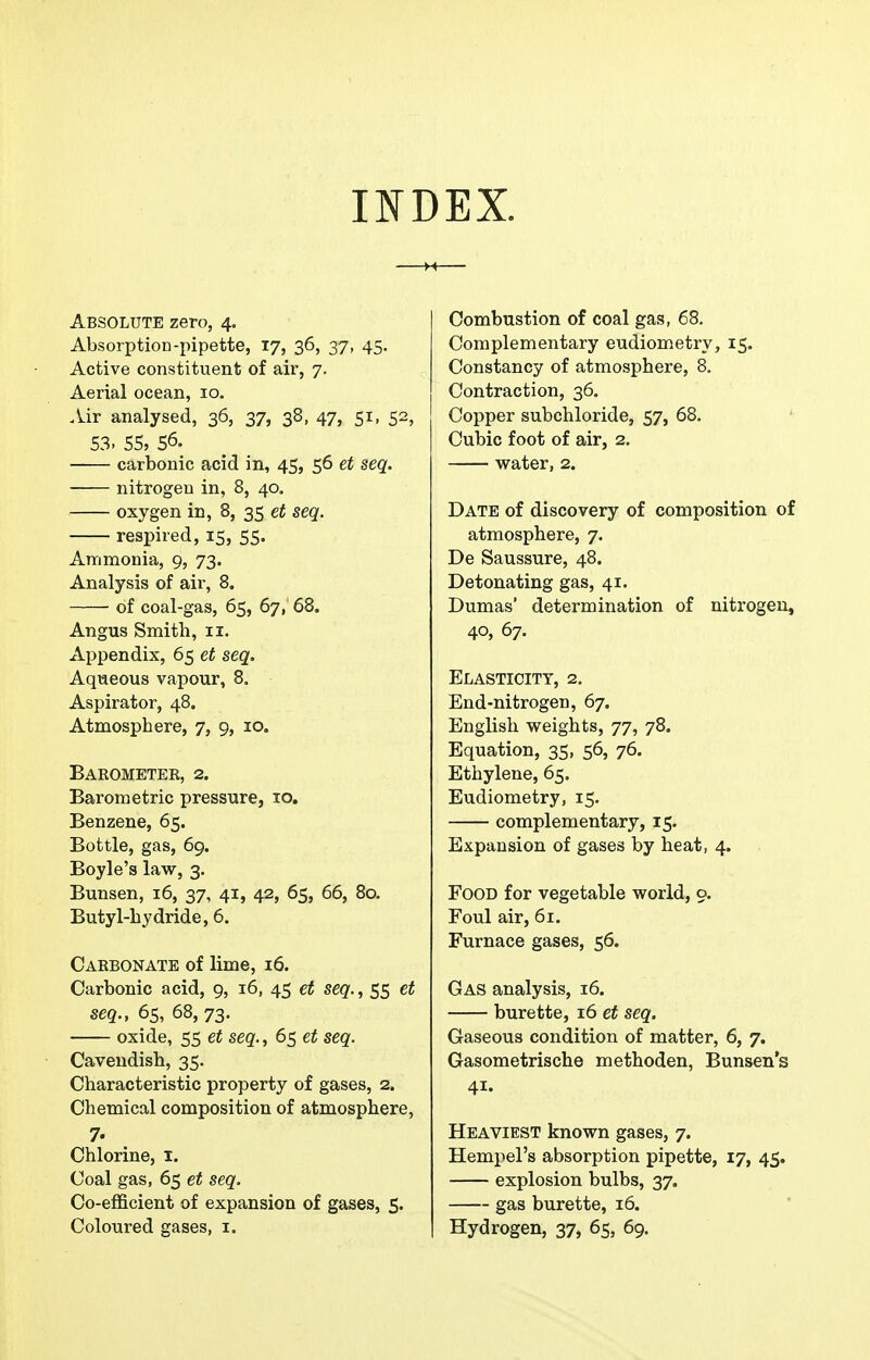 Absorption-pipette, 17, 36, 37, 45, Active constituent of air, 7. Aerial ocean, 10. Air analysed, 36, 37, 38, 47, 51, 52, S3. 55, 56. carbonic acid in, 45, 56 et seq. nitrogen in, 8, 40. oxygen in, 8, 35 et seq. respired, 15, 55. Ammonia, 9, 73. Analysis of air, 8. of coal-gas, 65, 67, 68. Angus Smith, 11. Appendix, 65 et seq. Aqueous vapour, 8. Aspirator, 48. Atmosphere, 7, 9, 10. Baeometee, 2. Barometric pressure, 10. Benzene, 65. Bottle, gas, 69. Boyle's law, 3. Bunsen, 16, 37, 41, 42, 65, 66, 80. Butyl-hydride, 6. Caebonate of lime, 16. Carbonic acid, 9, 16, 45 et seq., 55 et seq., 65, 68, 73. oxide, 55 et seq., 65 et seq. Cavendish, 35. Characteristic property of gases, 2. Chemical composition of atmosphere, 7. Chlorine, i. Coal gas, 65 et seq. Co-efficient of expansion of gases, £. Coloured gases, i. Complementary eudiometry, 15. Constancy of atmosphere, 8. Contraction, 36. Copper subchloride, 57, 68. Cubic foot of air, 2. water, 2. Date of discovery of composition of atmosphere, 7. De Saussure, 48. Detonating gas, 41. Dumas' determination of nitrogen, 40, 67. Elasticity, 2. End-nitrogen, 67. English weights, 77, 78. Equation, 35, 56, 76. Ethylene, 65. Eudiometry, 15. complementary, 15. Expansion of gases by heat, 4. Food for vegetable world, 9. Foul air, 61. Furnace gases, 56. Gas analysis, 16. burette, 16 et seq. Gaseous condition of matter, 6, 7. Gasometrische methoden, Bunsen's 41. Heaviest known gases, 7. Hempel's absorption pipette, 17, 45. explosion bulbs, 37. gas burette, 16. Hydrogen, 37, 65, 69.
