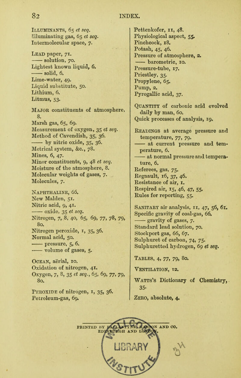 Illuminants, 65 et seq. ^lluminating gas, 65 et seq. Intermolecular space, 7. Lead paper, 71. solution, 70. Lightest known liquid, 6. solid, 6. Lime-water, 49. Liquid substitute, 50. Lithium, 6. Litmus, 53. Major constituents of atmosphere, 8. Marsh gas, 65, 69. Measurement of oxygen, 35 et seq. Method of Cavendish, 35, 36. by nitric oxide, 35, 36. Metrical system, &c., 78. Mines, 6, 47. Minor constituents, 9, 48 et seq. Moisture of the atmosphere, 8. Molecular weights of gases, 7. Molecules, 7. Naphthaline, 66. New Maiden, 51. Nitric acid, 9, 41. oxide, 35 et seq. Nitrogen, 7, 8, 40, 65, 69, 77, 78, 79, 80. Nitrogen peroxide, i, 35, 36. Normal acid, 50. pressure, 5, 6. volume of gases, 5. Ocean, aerial, 10. Oxidation of nitrogen, 41. Oxygen, 7, 8, 35 et seq., 65, 69, 77, 79, 80. Peroxide of nitrogen, i, 35, 36. Petroleum-gas, 69. Pettenkofer, 11, 48. Physiological aspect, 55. Pinchcock, 18. Potash, 45, 46. Pressure of atmosphere, 2. barometric, 10. Pressure-tube, 17. Priestley, 35. Propylene, 65. Pump, 2. Pyrogallic acid, 37. Quantity of carbonic acid evolved daily by man, 60. Quick processes of analysis, 19. Readings at average pressure and temperature, 77, 79. at current pressure and tem- perature, 6. at normal pressure and tempera- ture, 6. Referees, gas, 75. Regnault, 16, 37, 46. Resistance of air, i. Respired air, 15, 46, 47, 55. Rules for reporting, 55. Sanitary air analysis, 11, 47, 56, 6r. Specific gravity of coal-gas, 66. gravity of gases, 7. Standard lead solution, 70. Stockport gas, 66, 67. Sulphuret of carbon, 74, 75. Sulphuretted hydrogen, 69 et seq. Tables, 4, 77, 79, 80. Ventilation, 12. Watts's Dictionary of Chemistry,. 35. Zero, absolute, 4,