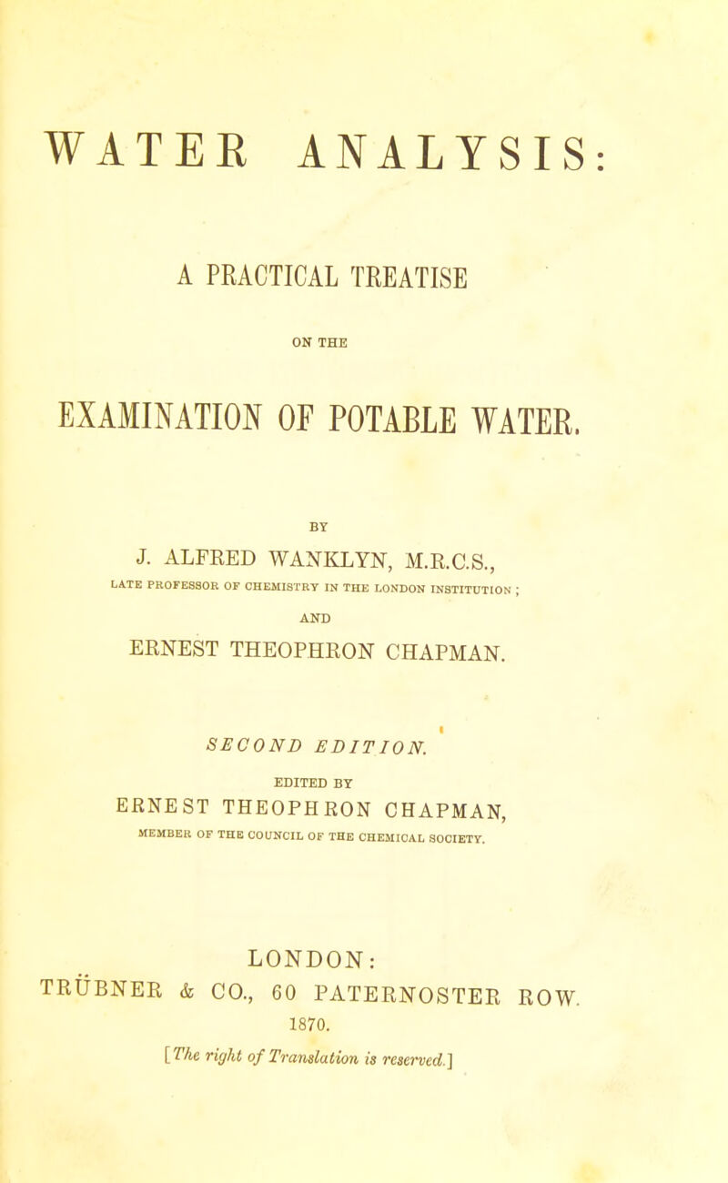 A PRACTICAL TREATISE ON THE EXAMINATION OF POTABLE WATER. BY J. ALFKED WANKLYN, M.R.C.S., LATE PROFESSOR OF CHEMISTRY IN THE LONDON INSTITUTION ; AND ERNEST THEOPHRON CHAPMAN. I SECOND EDITION. EDITED BY ERNEST THEOPHRON CHAPMAN, MEMBER OF THE COUNCIL OF THE CHEMICAL SOCIETY. LONDON: TRUBNER & CO., 60 PATERNOSTER ROW. 1870. [The right of Translation is reserved.]