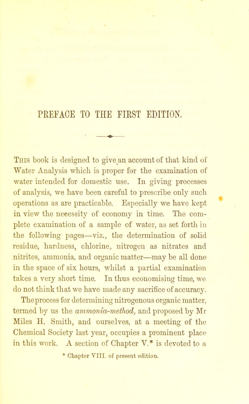 This book is designed to give an account of that kind of Water Analysis whicli is proper for the examination of water intended for domestic use. In giving processes of analysis, we have been careful to prescribe only such operations as are practicable. Especially we have kept in view the necessity of economy in time. The com- plete examination of a sample of water, as set forth iu the following pages—viz., the determination of solid residue, hardness, chlorine, nitrogen as nitrates and nitrites, ammonia, and organic matter—may be all done in the space of six hours, whilst a partial examination takes a very short time. In thus economising time, we do not think that we have made any sacrifice of accuracy. The process for determining nitrogenous organic matter, termed by us the ammonia-method, and proposed by Mr Miles H. Smith, and ourselves, at a meeting of the Chemical Society last year, occupies a prominent place in this work. A section of Chapter V.* is devoted to a * Chapter VIII. of present edition.