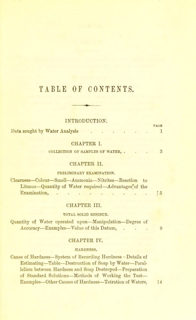 TABLE OF CONTENTS. INTRODUCTION. Data Bought by Water Analysis CHAPTER I. COLLECTION OF SAMPLES OF WATER, . CHAPTER II. PRELmiNAHT EXAMINATION. Clearness—Colour—Smell—Ammonia—Nitrites—Reaction to Litmus—Quantity of Water required—Advantages'of the Examination, CHAPTER III. TOTAL SOLID EESIDTJE. Quantity of Water operated upon—Manipulation—Degree of Accuracy—Examples—Value of this Datum, CHAPTER IV. HARDNESS. Cause of Hardness—System of Recording Hardness —Details of Estimating—Table—Destruction of Soap by Water—Paral- lelism between Hardness and Soap Destroyed—Preparation of Standard Solutions—Methods of Working the Test— Examples—Other Causes of Hardness—Tetration of Waters,