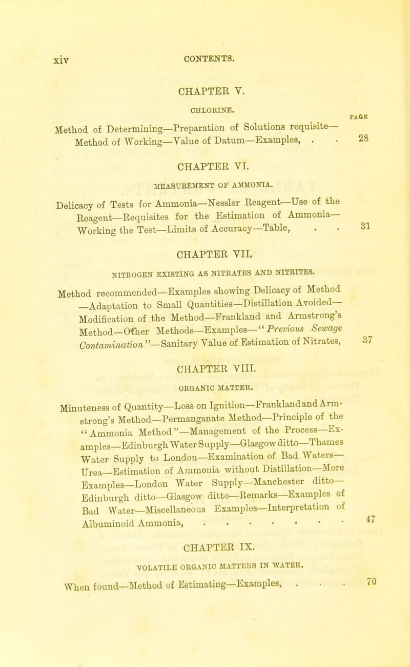 CHAPTER V. CHLORINE. Method of Determining—Preparation of Solutions requisite- Method of Working—Value of Datum—Examples, . CHAPTER VI. MEASUBEMENT OP AMMONIA. Delicacy of Tests for Ammonia—Nessler Reagent—Use of the Reagent—Reqiiisites for the Estimation of Ammonia- Working the Test—Limits of Accuracy—Table, CHAPTER VII. NITROGEN EXISTING AS NITEATES AND NITRITES. Method recommended—Examples showing DeUcacy of Method —Adaptation to Small Quantities—Distillation Avoided— Modification of the Method—Frankland and Armstrong's Method—O^er Methods—Examples— Prewows Sewage Contamination —Sanitary Value of Estimation of Nitrates, CHAPTER VIII. ORGANIC MATTER. Minuteness of Quantity—Loss on Ignition—Franklandand Arm- strong's Method—Permanganate Method—Principle of the Ammonia Method —Management of the Process—Ex- amples—Edinburgh Water Supply—Glasgow ditto—Thames Water Supply to London—Examination of Bad Waters- Urea Estimation of Ammonia without Distillation—More Examples—London Water Supply—Manchester ditto- Edinburgh ditto—Glasgow ditto—Remarks—Examples of Bad Water—Miscellaneous Examples—Interpretation of Albuminoid Ammonia, CHAPTER IX. VOLATILE ORGANIC MATTERS IN WATER. When found—Method of Estimating—Examples, .