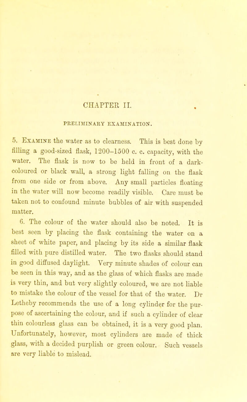 PRELIMINARY EXAMINATION. 5. Examine the water as to clearness. This is best done by filling a good-sized flask, 1200-1500 c. c. capacity, with the water. The flask is now to be held in front of a dark- coloured or black wall, a strong light falling on the flask from one side or from above. Any small particles floating in the water will now become readily visible. Care must be taken not to confound minute bubbles of air with suspended matter. 6. The colour of the water should also be noted. It is best seen by placing the flask containing the water on a sheet of white paper, and placing by its side a similar flask filled with pure distilled water. The two flasks should stand in good diffused daylight. Very minute shades of colour can be seen in this way, and as the glass of which flasks are made is very thin, and but very slightly coloured, we are not liable to mistake the colour of the vessel for that of the water. Dr Letheby recommends the use of a long cylinder for the pur- pose of ascertaining the colour, and if such a cylinder of clear thin colourless glass can be obtained, it is a very good plan. Unfortunately, however, most cylinders are made of thick glass, with a decided purplish or green colour. Such vessels are very liable to mislead.