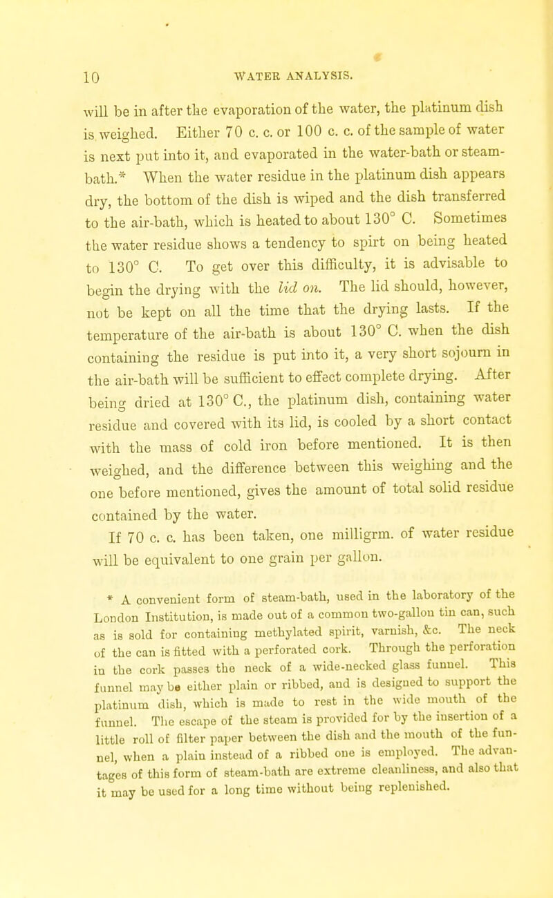 will be in after tlie evaporation of the water, the platinum dish is weighed. Either 70 c. c. or 100 c. c. of the sample of water is next put into it, and evaporated in the water-bath or steam- bath.* When the water residue in the platinum dish appears dry, the bottom of the dish is wiped and the dish transferred to the air-bath, which is heated to about 130° C. Sometimes the water residue shows a tendency to spirt on being heated to 130° C. To get over this difficulty, it is advisable to begin the drying with the lid on. The lid should, however, not be kept on all the time that the drying lasts. If the temperature of the air-bath is about 130° C. when the dish containing the residue is put into it, a very short sojourn in the air-bath will be sufficient to effect complete drying. After being dried at 130° C, the platinum dish, containing water residue and covered with its lid, is cooled by a short contact with the mass of cold iron before mentioned. It is then weighed, and the difference between this weighing and the one before mentioned, gives the amount of total solid residue contained by the water. If 70 c. c. has been taken, one milligrm. of water residue will be equivalent to one grain per gallon. * A convenient form of steam-bath, used in tlie laboratory of the London Institution, is made out of a common two-gallon tin can, such as is sold for containing methylated spirit, varnish, &c. The neck of the can is fitted with a perforated cork. Through the perforation in the cork passes the neck of a wide-necked glass funnel. This funnel may be either plain or ribbed, and is designed to support the platinum dish, which is made to rest in the wide mouth of the funnel. The escape of the steam is provided for by the insertion of a little roll of filter paper between the dish and the mouth of the fun- nel, when a plain instead of a ribbed one is employed. The advan- tages of this form of steam-bath are extreme cleanliness, and also that it may be used for a long time without being replenished.