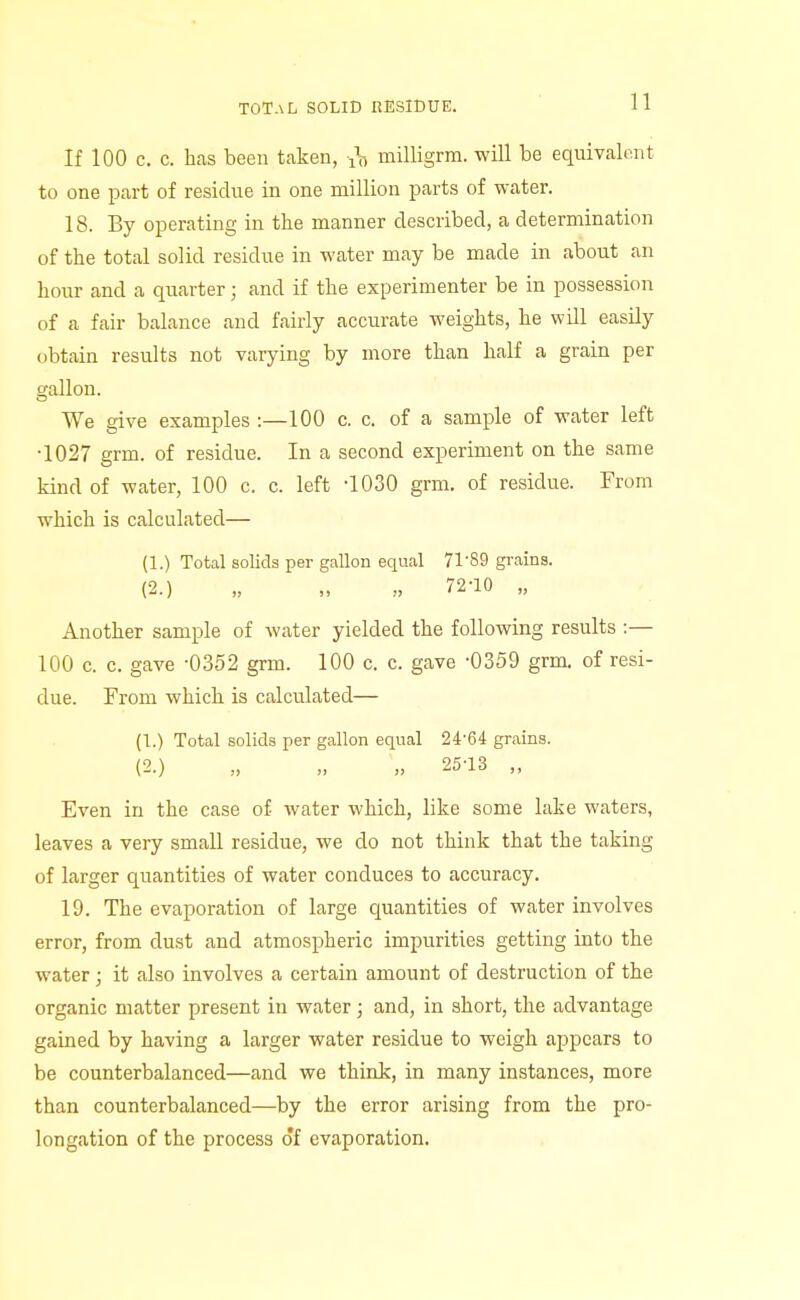 TOTAL SOLID RESIDUE. If 100 c. c. has been taken, 1^7, milligrm. will be equivalent to one part of residue in one million parts of water. 18. By operating in the manner described, a determination of the total solid residue in water may be made in about an hour and a quarter; and if the experimenter be in possession of a fair balance and fairly accurate weights, he will easily obtain results not varying by more than half a grain per gallon. We give examples :—100 c. c. of a sample of water left •1027 grm. of residue. In a second experiment on the same kind of water, 100 c. c. left -lOSO grm. of residue. From which is calculated— (1.) Total solids per gallon equal 71-89 grains. (2.) „ „ „ 72-10 „ Another sample of water yielded the following results :— 100 c. c. gave -0352 grm. 100 c. c. gave -0359 grm. of resi- due. From which is calculated— (1.) Total solids per gallon equal 24-64 grains. (2.) „ „ „ 25-13 „ Even in the case of water which, like some lake waters, leaves a very small residue, we do not think that the taking of larger quantities of water conduces to accuracy. 19. The evaporation of large quantities of water involves error, from dust and atmospheric impurities getting into the water; it also involves a certain amount of destruction of the organic matter present in water; and, in short, the advantage gained by having a larger water residue to weigh appears to be counterbalanced—and we think, in many instances, more than counterbalanced—by the error arising from the pro- longation of the process of evaporation.