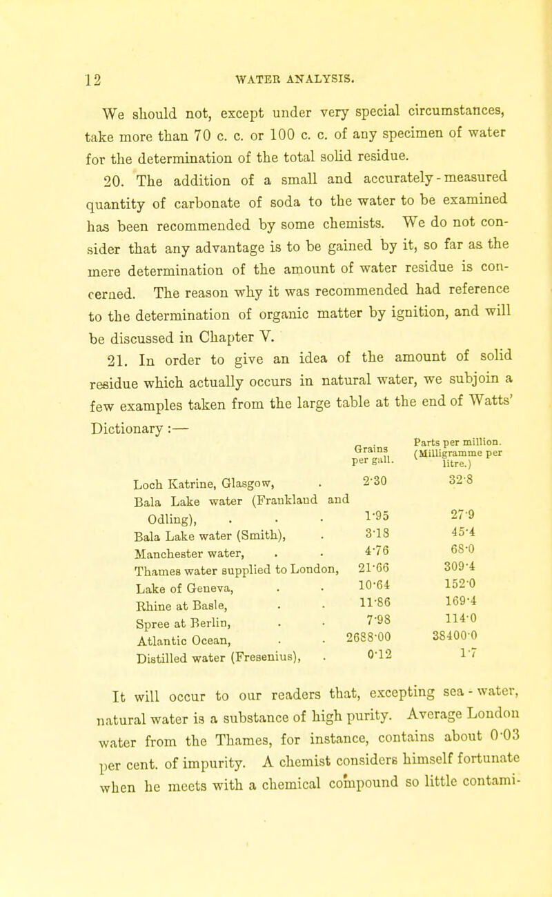 We should not, except under very special circumstances, take more than 70 c. c. or 100 c. c. of any specimen of water for the determination of the total solid residue. 20. The addition of a small and accurately - measured quantity of carbonate of soda to the water to be examined has been recommended by some chemists. We do not con- sider that any advantage is to be gained by it, so far as the mere determination of the amount of water residue is con- cerned. The reason why it was recommended had reference to the determination of organic matter by ignition, and will be discussed in Chapter V. 21. In order to give an idea of the amount of solid residue which actually occurs in natural water, we subjoin a few examples taken from the large table at the end of Watts' Dictionary :— Grains per giiU. Parts per million. (Milligramme per litre.) Loch Katrine, Glasgow, 2-30 32-8 Bala Lake water (Frankland and Odling), l-9o 27-9 Bala Lake water (Smith), 3-18 45-4 Manchester water, 476 68-0 Thames water supplied to London, 21-66 309-4 Lake of Geneva, 10-64 1520 Rhine at Basle, 11-86 169-4 Spree at Berlin, 7-98 114-0 Atlantic Ocean, 2688-00 S8400-O Distilled water (Fresenius), 0-12 1-7 It will occur to our readers that, excepting sea-water, natural water is a substance of high purity. Average London water from the Thames, for instance, contains about 0-03 per cent, of impurity. A chemist considers himself fortunate when he meets with a chemical compound so little contami-