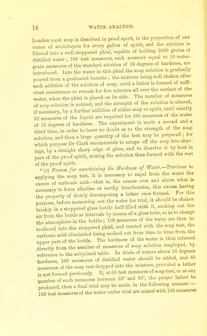 London curd soap is dissolved in proof spirit, in the proportion of one ounce of avoirdupois for every gallon of spirit, and the solution is filtered into a well-stoppered phial, capable of holding 2000 grams of distilled water ; 100 test measures, each measure equal to 10 water- grain measures of the standard solution of 16 degrees of hardness, are introduced. Into the water in this phial the soap solution is gradually poured from a graduated burette ; the mixture being weU shaken after each addition of the solution of soap, until a lather is formed of suffi- cient consistence to remain for five minutes all over the surface of the water, when the phial is placed on its side. The number of measures of soap solution is noticed, and the strength of the solution is altered, if necessary, by a further addition of either soap or spirit, until exactly 32 measures of the liquid are required for 100 measures of the water of 16 degrees of hardness. The experiment is made a second and a third time, in order to leave no doubt as to the strength of the soap solution, and then a large quantity of the test may be prepared ; for which purpose Dr Clark recommends to scrape oS the soap mto shav- ings, by a straight sharp edge of glass, and to dissolve it_byh«.tin part of the proof spirit, mining the solution thus formed with the rest of the proof spirit. . -Ic) Process for ascertaining the Hardness of FaJer.-Previous to applying the soap test, it is necessary to expel from the water the excess of carbonic acid-that is, the excess over and above what is necessary to form alkaline or earthy bicarbonates, this excess having the property of slowly decomposing a lather once formed For his purpose, before measuring out the water for trial, it should be shaken briskly in a stoppered glass bottle half-fiUed with it, sucking out the air from the bottle at intervals by means of a glass tube, so as to change the atmosphere in the bottle ; 100 measures of the water are then in- troduced into the stoppered phial, and treated with the soap test, the carbonic acid eliminated being sucked out from time to time from the upper part of the bottle. The hardness of the water is then inferred directly from the number of measures of soap solution employed, by reference to the subjoined table. In trials of wate-sJ^bovc 16 degrees hardness, 100 measures of distilled water should be added, and 60 measures of the soap test dropped into the mixture, provided a lather is not formed previously. If, at 60 test measures of soap test, or at any number of such measures between 32° and 60°, the proper lather be produced, then a final trial may be made in the following manner :- 100 test measures of the water under trial are mixed with 100 measures