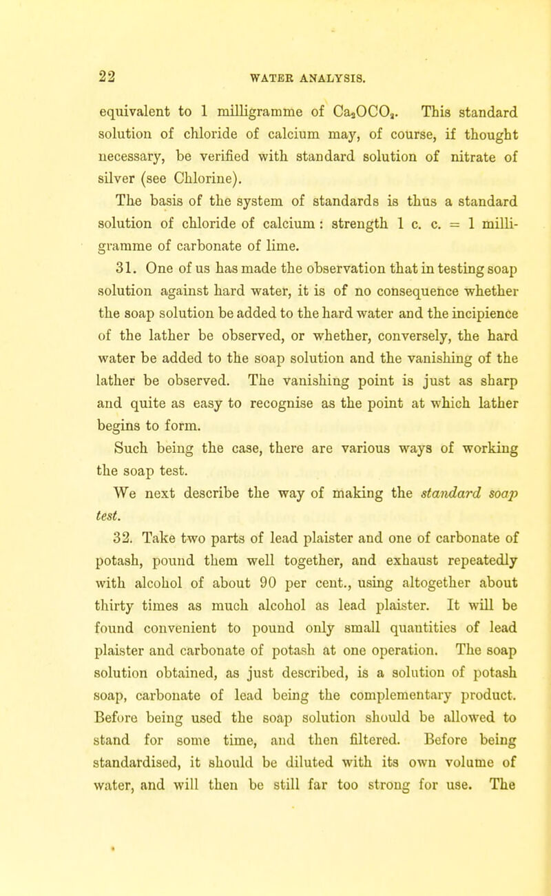 equivalent to 1 milligramme of CasOCOj. This standard solution of chloride of calcium may, of course, if thought necessary, be verified with standard solution of nitrate of silver (see Chlorine). The basis of the system of standards is thus a standard solution of chloride of calcium: strength 1 c. c. = 1 milli- gramme of carbonate of lime. 31. One of us has made the observation that in testing soap solution against hard water, it is of no consequence whether the soap solution be added to the hard water and the incipience of the lather be observed, or whether, conversely, the hard water be added to the soap solution and the vanishing of the lather be observed. The vanishing point is just as sharp and quite as easy to recognise as the point at which lather begins to form. Such being the case, there are various ways of working the soap test. We next describe the way of making the standard soa2> test. 32. Take two parts of lead plaister and one of carbonate of potash, pound them well together, and exhaust repeatedly with alcohol of about 90 per cent., using altogether about thirty times as much alcohol as lead plaister. It will be found convenient to pound only small quantities of lead plaister and carbonate of potash at one operation. The soap solution obtained, as just described, is a solution of potash soap, carbonate of lead being the complementary product. Before being used the soap solution should be allowed to stand for some time, and then filtered. Before being standardised, it should be diluted with its own volume of water, and will then be still far too strong for use. The